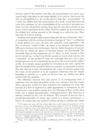 SECTION 4 Funds and Service*
become waste.23 In contrast with this, the decumulation of a stock may,
conceivably, take place in one single instant, if we wish so. And to put the
dots on all significant i’s, let us also observe that the “accumulation” of
a fund, too, differs from the accumulation of a stock. A machine does not
come into existence by the accumulation of the services it provides as a
fund: it is not obtained by storing these services one after another as one
stores w inter provisions in the cellar. Services cannot be accumulated as
the dollars in a saving account or the stamps in a collection can. They
can only be used or wasted.
Nothing more need be said to prove that also the use of the term “flow”
in connection with the services of a fund is improper if “flow'” is defined as
a stock spread over time. In fact, the generally used expression “the
flow of services” tends to blur—at times, it has blurred—the important
differences between two mechanisms, that by which the prices of services
and that by w'hich the prices of material objects are determined. The
inevitable trap of this ambiguous use of “flow” is that, because a flow
can be stored up, we find it perfectly normal to reason that services are
“embodied” in the product.24 Only the materials that flow into a pro¬
duction process can be embodied in the product. The services of the tailor’s
needle, for example, cannot possibly be embodied in the coat—and if one
finds the needle itself embodied there it is certainly a regrettable accident.
The fact that in certain circumstances the value of services passes into
the value of the product is to be explained otherwise than by simply
regarding a machine as a stock of services that arc shifted one after
another into the product.
The difference between flow and service is so fundamental that it
separates even the dimensionalities of the two concepts. For this reason
alone, physicists would not have tolerated the confusion for long. The
amount of a flow is expressed in units appropriate to substances (in the
broad sense)
—say pounds, quarts, feet, etc. The rate of flow, on the other
hand, has a mixed dimensionality, (substance)/(time). The situation is
entirely reversed in the case of services. The amount of services has a
mixed dimensionality in w'hich time enters as a factor, (substance) x
(time). Tf a plant uses one hundred workers during a working day (eight
23 Of course, one muy sell the shoes. But this would mean docuinulation of the
shoes as a stork, not decumulation of the shoes as a fund of services. Besides, selling
the shoes implies a buyer who presumably is interested in using them himself. The
elementary fact that funds cannot be decumulated oxcept by use over a fairly
determined duration accounts not only for the economic ills of recession but also for
the structural locks of many Latin American economies. Cf. my article “O Estrangu-
lamento: Inflaÿ&o Estruturul e o Crescimento Eeonomico,” Revista Brasilcira de
Economia, XXII (March 1968), 5-14.
24 E.g., A. C. Pigou, The Economics of Stationary States (London, 1935), pp. 20,
117.
227
 
