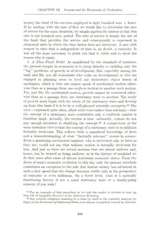 CHAPTER IX Process and the Economics of Production
hours), the total of the services employed is eight hundred man x hours.
If by analogy with the rate of flow we would like to determine the rate
of service for the same situation, by simple algebra the answer is that this
rate is one hundred men, period. The rate of service is simply the size of
the fund that provides the service and consequently is expressed in
elemental units in which the time factor does not intervene. A rate with
respect to time that is independent of time is, no doubt, a curiosity. It
was all the more necessary to point out that it exists and to show the
reason why it exists.
6. A Flow-Fund Model. As manifested by the standard of numbers,
the present temper in economics is to jump directly to tackling only the
“big” problems, of growth or of development. But, especially among the
rank and file, not all economists who write on development or who are
engaged in planning seem to heed one elementary object lesson of
mechanics, which is that one cannot speak of accelerated motion other¬
wise than as a passage from one uniform motion to another such motion.
For, just like the accelerated motion, growth cannot be conceived other¬
wise than as a passage from one stationary state to another. The study
of growth must begin with the study of the stationary state and develop
up from this basis if it is to be a well-planned scientific enterprise.25 The
view—expressed quite often, albeit sotto voce rather than solemnly—that
the concept of a stationary state constitutes only a textbook cumber is
therefore inept. Actually, the reverse is true: ordinarily, writers do not
pay enough attention to clarifying the concept.26 A complement of the
same mistaken view is that the concept of a stationary state is in addition
factually irrelevant. This reflects both a superficial knowledge of facts
and a misunderstanding of what “factually relevant” means in science.
Even a practicing mechanical engineer, who is interested only in facts as
they are, would not say that uniform motion is factually irrelevant for
him. And just as there are actual motions that are almost uniform and,
hence, can be treated as being uniform, so in the history of mankind we
do find cases after cases of almost stationary economic states. From the;
dawn of man’s economic evolution to this day only the present interlude
constitutes an exception to the rule that human society has advanced at
such a slow’ speed that the change becomes visible only in the perspective
of centuries or even millennia. On a lower level, what is a normally
functioning factors" if not a quasi stationary state or a steady-going
concern, if you wish ?
25 For on example of this procedure at its best the reuder is invited to look up
Part III of Leontief, Structure of the American Economy.
28 One notable exception standing in a class by itself is the masterly analysis by
Pigou in his Economics ofStationaryStates, now almost completely buried by oblivion.
228
 