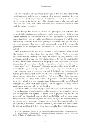 Introduction
that the properties of an electron (or of any of the manifold elementary
partieles) must include every property of a material structure, inert or
living. The basis of knowledge cannot be reduced to either the whole alone
or to the parts by themselves.15 The biologist must study molecules and
cells and organisms, just as the economist must study the economic units
and the entire economies.
Even though the relevance of the two principles just outlined—the
entropic indeterminateness and the novelty by combination—is far greater
for the world of life phenomena than for that of mere matter, we must not
forget that their roots are in the last phenomenal domain. It is all the more
interesting, therefore, that these principles inevitably invite us to take a
new look at some other issues which are generally regarded as spuriously
generated by the biologists and social scientists of the so-called romantic
school.
One such issue is the myth that science is measurement, that beyond
the limits of theory there is no knowing at all. “Theory” is here taken in
its discriminating meaning: a tiling of all descriptive propositions within
a domain in such a way that every proposition is derived by Logic (in the
narrow, Aristotelian sense) from a few propositions which form the logical
foundation of that science. Such a separation of all propositions into
“postulates” and “theorems” obviously requires that they should be
amenable to logical sifting. And the rub is that Logic can handle only a
very restricted class of concepts, to which T shall refer as arithmomorphic
for the good reason that every one of them is as discretely distinct as a
single number in relation to the infinity of all others. Most of our thoughts,
however, are concerned with forms and qualities. And practically every
form (say, a leaf) and every quality (say, being reasonable) are dialectical
concepts, i.e., such that each concept and its opposite overlap over a
contourless penumbra of varying breadth.
The book of the universe simply is not written as Galileo claimed—only
“in the language of mathematics, and its characters are triangles, circles,
and other geometrical figures.”16 In the book of physics itself we find the
most edifying dialectical concept of all : probability. And no book about
the phenomena of life can dispense with such basic yet dialectical concepts
as species, want, industry, workable competition, democracy, and so on.
It would be, I maintain, the acme of absurdity to decree that no such book
be written at all or, if it is written, that it simply disseminates nonsense.
15 Wald’s statement quoted in the preceding note illustrates this point splendidly.
16 Galileo Galilei, 11Saggiatore, in The Controversy on the Comets, trs. S. Druke and
C. D. O’Malley (Philadelphia, 1960), p. 184.
14
 