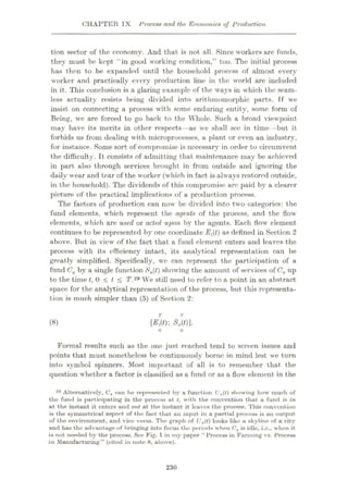 CHAPTER IX Process and the Economics of Production
tion sector of the economy. And that is not all. Since workers are funds,
they must be kept “in good working condition,” too. The initial process
has then to be expanded until the household process of almost every
worker and practically every production line in the world are included
in it. This conclusion is a glaring example of the wrays in which the seam¬
less actuality resists being divided into arithmomorphic parts. If we
insist on connecting a process with some enduring entity, some form of
Being, w'c are forced to go back to the Whole. Such a broad viewpoint
may have its merits in other respects—as we shall sec in time —but it
forbids us from dealing with microprocesses, a plant or even an industry,
for instance. Some sort of compromise is necessary in order to circumvent
the difficulty. It consists of admitting that, maintenance may be achieved
in part also through services brought in from outside and ignoring the
daily wear and tear of the w orker (which in fact is always restored outside,
in the household). The dividends of this compromise arc paid by a clearer
picture of the practical implications of a production process.
The factors of production can now be divided into two categories: the
fund elements, which represent the agents of the process, and the flow-
elements, which are used or acted upon by the agents. Each flow’ element
continues to be represented by one coordinate Eft) as defined in Section 2
above. But in view of the fact that a fund element enters and leaves the
process with its efficiency intact, its analytical representation can be
greatly simplified. Specifically, we can represent the participation of a
fund Ca by a single function Sa(t) show ing the amount of services of Ca up
to the time f, 0 < / < TV29 We still need to refer to a point in an abstract
space for the analytical representation of the process, but this representa¬
tion is much simpler than (5) of Section 2:
[£,((); SM
(8)
Formal results such as the one just reached tend to screen issues and
points that must nonetheless be continuously borne in mind lest we turn
into symbol spinners. Most important of all is to remember that the
question w hether a factor is classified as a fund or as a flow element in the
29 Alternatively, Ca cun be represented by a function Ua(l) showing how much of
the fund is participating in the process at /, with the convention that a fund is in
at the instant it enters and out at the instant it leaves the process. This convention
is the symmetrical aspect of the fact that an input in a partial process is an output
of the environment, and vice versa. The graph of Ua(t) looks like a skyline of a city
and has the advantage of bringing into focus the periods when Ca is idle, i.o., when it
is not needed by the process. See Fig. 1 in my paper “ Process in Farming vs. Process
in Manufacturing” (cited in note 8, above).
230
 