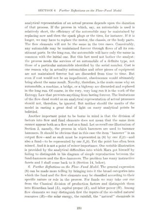 SECTION 6 Further Reflections on the Flow-Fund Model
analytical representation of an actual process depends upon the duration
of that process. If the process in which, say, an automobile is used is
relatively short, the efficiency of the automobile may be maintained by
replacing now and then the spark plugs or the tires, for instance. If it is
longer, we may have to replace the motor, the chassis, or the body parts.
The flow elements will not be the same in the two cases. Conceivably,
any automobile may be maintained forever through flows of all its con¬
stituent parts. Tn the long run, the automobile will have only the name in
common with the initial one. But this fact need not bother the analyst:
the process needs the services of an automobile of a definite type, not
those of a particular automobile identified by the serial number. Cost is
one reason why in actuality automobiles and other pieces of equipment
are not maintained forever but are discarded from time to time. But
even if cost would not be an impediment, obsolescence would ultimately
bring about the same result. Novelty, therefore, is the main cause why an
automobile, a machine, a bridge, or a highway arc discarded and replaced
in the long run. Of course, in the very, very long run it is the work of the
Entropy Law that prevents anything from lasting forever. The limitations
of the flow-fund model as an analytical representation of actual processes
should not, therefore, be ignored. But neither should the merits of the
model in casting a great deal of light on many analytical points be
belittled.
Another important point to be borne in mind is that the division of
factors into flow and fund elements does not mean that the same item
cannot appear both as a flow and as a fund. Let us recall one illustration of
Section 2, namely, the process in which hammers are used to hammer
hammers. It should be obvious that in this case the item “hammer” is an
output flow—and as such must be represented in (8) by one E{{t)—and
also a fund—to be represented by one Sa(t). Yet the point has often been
missed. And it is not a point of minor importance. One notable illustration
is provided by the analytical difficulties into which Marx got himself by
failing to distinguish in his diagram of simple reproduction between the
fund-hammers and the flow-hammers. The problem has many instructive
facets and I shall come back to it (Section 14, below).
6. Further Reflections on the Flow-Fund Model. The general expression
(8) can be made more telling by bringing into it the broad categories into
which the fund and the flow elements may be classified according to their
specific nature or role in the process. For funds we may take our cue
from the Classical division of production factors and distinguish them
into Ricardian land (L), capital proper (K), and labor power (//). Among
flow elements we may distinguish first the inputs of the so-called natural
resources (R)
—the solar energy, the rainfall, the “natural” chemicals in
231
 