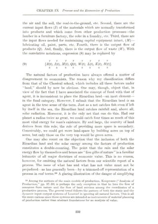 CHAPTER IX Process and the Economics of Production
the air and the soil, the coal-in-the-ground, etc. Second, there are the
current input flows (/) of the materials which are normally t ransformed
into products and which come from other production processes—the
lumber in a furniture factory, the coke in a foundry, etc. Third, there are
the input flows needed for maintaining capital equipment intact, (M)—
lubricating oil, paint, parts, etc. Fourth, there is the output flow of
products (Q). And, finally, there is the output flow of waste (IF). With
the correlative notations, expression (8) may be replaced by
T
[]{(t), I(t), 3/(0, Q(t), W(t) L(t), K(t), H(t)].
(9)
o o
The natural factors of production have always ottered a matter of
disagreement to economists. The reason why my classification differs
from that of the Classical school, which includes all these factors under
“land,” should by now be obvious. One may, though, object that, in
view of the fact that I have associated the concept of fund with that of
agent, it is inconsistent to place the Ricardian land—an inert clement—
in the fund category. However, I submit that the Ricardian land is an
agent in the true sense of the term. Just as a net catches fish even if left
hy itself in the sea, the Ricardian land catches rainfall and, above all,
solar radiation. Moreover, it is the only net that can do this. Had our
planet a radius twice as great, we could catch four times as much of this
most vital energy for man’s existence. By and large, the scarcity of land
derives from this role; the role of providing mere space is secondary.
Conceivably, we could get more land-space by building acres on top of
acres, but only those on the very top would be green acres.
One may also count on the objection that the inclusion of both the
Ricardian land and the solar energy among the factors of production
constitutes a double-counting. The point that the rain and the solar
energy flow’ by themselvesand hence are “free gifts of nature” is a familiar
leitmotiv of all major doctrines of economic value. This is no reason,
however, for omitting the natural factors from our scientific report of a
process. The issue of what has and what has not value must not be
prejudiced as has generally been—by a trimmed-off representation of a
process in real terms.30 A glaring illustration of the danger of simplifying
30 Among the authors of tho main models of production, Koopmans (“Analysis of
Production,” pp. 37-39) is perhaps the only exception in that he lists the How of
resources from nature und the flow of land services among the coordinates of a
productive process. The general trend follows the puttern of both the statie und the
dynamic input—output systems of Leontief in ignoring all natural factors. This is all
the more curious since these systems are intended us inst ruments of material planning
of production rather than abstract foundations for an analysis of value.
232
 