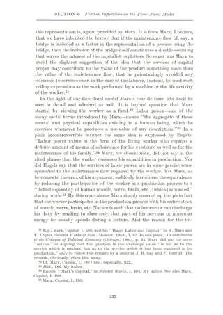 SECTION 6 Further Reflections on the Flow-Fund Model
this representation is, again, provided by Marx. It is from Marx, I believe,
that we have inherited the heresy that if the maintenance flow of, say, a
bridge is included as a factor in the representation of a process using the
bridge, then the inclusion of the bridge itself constitutes a double-counting
that serves the interest of the capitalist exploiters. So eager was Marx to
avoid the slightest suggestion of the idea that the services of capital
proper may contribute to the value of the product something more than
the value of the maintenance flow, that he painstakingly avoided any
reference to services even in the case of the laborer. Instead, he used such
veiling expressions as the work performed by a machine or the life activity
of the worker.31
In the light of our flow-fund model Marx’s tour de force lets itself be
seen in detail and admired as well. It is beyond question that Marx
started by viewing the worker as a fund.32 Labor power—one of the
many useful terms introduced by Marx—means “the aggregate of those
mental and physical capabilities existing in a human being, which he
exercises whenever he produces a use-value of any description.”33 In a
plain incontrovertible manner the same idea is expressed by Engels:
“Labor power exists in the form of the living worker who requires a
definite amount of means of subsistence for his existence as wrell as for the
maintenance of his family.”34 Marx, we should note, did not say in the
cited phrase that the worker consumeis his capabilities in production. Nor
did Engels say that the services of labor power are in some precise sense
equivalent to the maintenance flow' required by the worker. Yet Marx, as
he comes to the crux of his argument, suddenly introduces the equivalence
by reducing the participation of the worker in a production process to a
“definite quantity of human muscle, nerve, brain, etc., [which] is wasted”
during work.35 By this equivalence Marx simply covered up the plain fact
that the worker participates in the production process with his entire stock
of muscle, nerve, brain, etc. Nature is such that no instructor can discharge
his duty by sending to class only that part of his nervous or muscular
energy he usually spends during a lecture. And the reason for the im-
31 E.g., Marx, Capital, 1, 589, and his “Wage, Labor and Capital” in K. Marx and
F. Engels, Selected Works (2 vols., Moscow, 1958), I, 82. In one place, A Contribution
to the Critique of Political Economy (Chicago, 1904), p. 34, Marx did use the term
“service” in arguing that the question in the exchange value “is not as to the
service which it renders, but as to the service which it has boon rendered in its
production,” only to follow this remark by a sneer at J. B. Say and F. Bastiat. The
remark, obviously, gives him away.
32 Cf. Marx, Capital, I, 189 f and, especially, 622.
33 Ibid., 186. My italics.
34 Engels, “Marx’s Capital,” in Selected Works, I, 464. My italics. See also Marx,
Capital, I, 189.
35 Marx, Capital, I, 190.
233
 