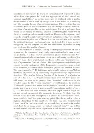 CHAPTER IX Process and the Economics of Production
possibility is elementary. To teach, an instructor must be present in class
with all his labor power, i.c., with the aggregate of all his “mental and
physical capabilities.” A service must not be confused with a partial
decumulation of one’s stock of energy even if one insists on considering
only the material factors of an economic process. If it were true that one
can cross a river on the maintenance flow of a bridge or drive a mainten¬
ance flow of an automobile on the maintenance flow of a highway, there
would be practically no financial problem in saturating the world with all
the river crossings and automotive facilities. Economic development itself
could be brought about everywhere almost instantaneously. These are the
well-concealed implications of Marx’s doctrine in which the main agent of
the economic process—the human being—is degraded to a mere stock of
energy for the sole purpose that the material means of production may
also he denied the quality of agent.
7. The Production Function. During the foregoing discussion of how a
process may be represented analytically, one question should have brewed
up gradually. It is this: why is a production process represented in Neo¬
classical economics by an ordinary vector (in which every coordinate is a
number) if, as I have argued, each coordinate in the analytical representa¬
tion of a process is a function of time ? The opening remarks of this chapter
contain the only explanation of the discrepancy: economists, more so than
other scientists, have treated the concept of process in a cavalier manner.
The tone was set by P. H. Wicksteed as he sought to improve on Walras’
treatment of production by introducing the general concept of production
function: “The product being a function of the factors of production we
have P = f(a, b, c, • • ).”36 Numberless others after him have made and
still make the same swift, passage from “function” understood in the
broadest sense to the “point function” of mathematics. In addition,
Wicksteed’s presentation leaves us completely in the dark on what process
means and why a process is represented by an ordinary vector (P, a, b,
c, •• •)•The situation even worsened after the vapid terms of input and
output spread throughout the economic literature. At their best, the
modern works liken the description of a process to a recipe from a cook¬
book, which in itself is a good starting point. But the sequel is rather a
regress. According to his cookbook—we read—an iron manufacturer
knows that if he “mixes so much ore, so much lime, so much coke, and so
much heat for so many hours, [he will get so] much iron.”37 One is thus
invited to read only the list of ingredients, which in cookbooks is usually
36 Philip II. Wicksteed, The Co-ordination of the Laws of DistribtUion, (London,
1894), p. 4. Reprinted us Xo. 12 of the Scarce Tracts in Economic and Political
Science.
37 Kenneth B. Boulding, Economic Analysis (3rd edn., New York, 1955), pp. 585 f.
234
 