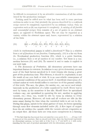 CHAPTER IX Process and the Economics of Production
be difficult to reconstruct it by an attentive examination of all the orders
issued by the production manager.
.Nothing need be added now to what has been said in some previous
sections in order to see that precisely the process described by a cookbook
recipe cannot be completely represented by an ordinary vector. Only an
expression such as (9) can represent it completely. A catalog of allfeasible
and nonwasteful recipes then consists of a set of points in an abstract
space, as opposed to Euclidean space. The set may be regarded as a
variety within the abstract space and, hence, represented by a relation
of the form
T T
Q(t) = I{t), M(t), W(t); L(t), K(t), U(t)],
(11)
o 0 0 0
which in mathematical jargon is called a functional.41 This is a relation
from a set offunctions to onefunction. Consequently, (11) is a far cry from
the Neoclassical production function (10), which is a point function,
i.e., a relation from a set of numbers to one number. Yet there is a con¬
nection between (11) and (10). To unravel it and to make it explicit is
our next task.
8. The Economics of Production. All elementary processes have one
important feature in common. In relation to any given elementary process
most of the fund factors involved in it must remain idle during a great
part of the production time. This idleness, it should be emphasized, is not
the result of our own fault or wish. It is an unavoidable consequence of
the material conditions of the process itself. A superficial observation of a
cabinet maker at work should suffice to convince us of the general validity
of this truth. The saw, the plane, the sander, etc., are never used simul¬
taneously in the production of a table considered by itself. Every tool is
used by turns; in the meantime it lies idle. Should there be specialized
workers—say, one specialized in operating the saw, another in applying
varnish, etc.—they, too, would be idle by turns in relation to every
elementary process. Moreover, all tools and all workers are idle (in the
same sense) during the time when the varnished table is set out to dry.
During this phase, nature is the silent partner of man, its forces operating
through some flow elements included under (E). A flow input of oxygen
from the air oxidizes the varnish while the varnish solvent evaporates as
an output flow. All these facts are even more conspicuous in a farming
41 The fact that the functional does not exist for every point R, l, . . ..II may well
be ignored at this juncture. But wc should note that, since the functional represents
an elementary process, we have Q(t) = 0 for 0 < t < T and Q(T) = 1 with unity
standing for the unit of product associated with the elementary process.
236
 