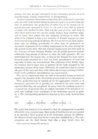 SECTION 8 The Economics of Production
process, but they are part and parcel of any elementary process, be it in
manufacturing, mining, construction, or transportation.
Another important observation is that if the flow of demand is such that
only one table is demanded during an interval equal to or greater than the
time of production, the production of tables has to be carried out by
partial processes arranged in series, i.e., in such a way that no process
overlaps with another in time. This was the case of every craft shop in
older times and is now the case for canals, bridges, large maritime ships,
and so forth. New plants also are ordinarily produced in series. The
point to be retained is that a low intensity of demand imposes on most
fund elements long periods of idleness. The human factor can find employ¬
ment only by shifting periodically to other lines of production—as
thousands of peasants do hy seeking employment in the cities during the
idle periods on the farm. But this seasonal employment also falls back on
the existence of some demand. Besides, not all partial processes include
sufficiently long periods of idleness to make the shift operative. We can
understand now the reason why, as long as the demand for most manu¬
factured goods remained at a very low level, specialization of tools and
especially of labor was uneconomical. The craftsman of the Middle Ages,
for instance, had to know how to perform all the tasks required by the
elementary process of his trade. Otherwise, he would have had to remain
idle part of the time and share with others the revenue accruing to labor.
Under such conditions, specialization was uneconomical.
The case in w hich more than one table is demanded during an interval
equal to the duration of the elementary process leads to two alternatives.
First, production may be carried out by the appropriate number, n, of
elementary processes set in parallel, i.e., started at the same time and
repeated after they are completed. In many cases the resulting system is
a typical case of processes that arc added externally.42 To describe it we
need only multiply every coordinate of the elementary process in point
by n. The corresponding production function is then easily derived from
(11):
T T
[nQ(t) = &{[nR(t)], ••-, [nW(t)]; (nUf)], • • •}.
(12)
o o
The point that deserves to be stressed is that the arrangement in parallel
offers little or no economic gain. Most kinds of fund factors are now" needed
in an amount n times as great as in the elementary process. In addition,
the idleness of each such fund factor is ipsofacto amplified by n. The only
exceptions are the fund factors that—like a large bread oven, for
42 For which see Chapter IV, Section 5.
237
 