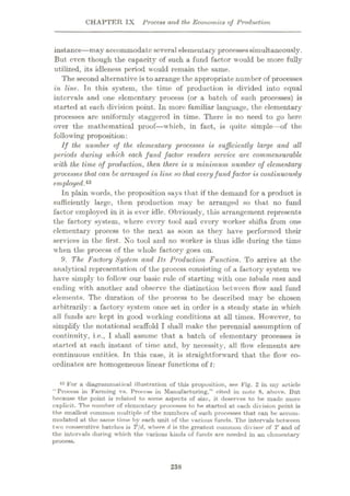 CHAPTER IX Process and the Economics of Production
instance—may accommodate several elementary processessimultaneously.
But even though the capacity of such a fund factor would be more fully
utilized, its idleness period would remain the same.
The second alternative is to arrange the appropriate number of processes
in line. Tn this system, the time of production is divided into equal
intervals and one elementary process (or a batch of such processes) is
started at each division point. In more familiar language, the elementary
processes arc uniformly staggered in time. There is no need to go here
over the mathematical proof—which, in fact, is quite simple—of the
following proposition:
If the number of the elementary processes is sufficiently large and all
periods during which each fund factor renders service are commensurable
with the time of production, then there is a minimum number of elementary
processes that can be arranged in line so that everyfundfactor is continuously
employed,43
In plain words, the proposition says that if the demand for a product is
sufficiently large, then production may be arranged so that no fund
factor employed in it is ever idle. Obviously, this arrangement represents
the factory system, where every tool and every worker shifts from one
elementary process to the next as soon as they have performed their
services in the first. No tool and no worker is thus idle during the time
when the process of the whole factory goes on.
9. The Factory System and Its Production Function. To arrive at the
analytical representation of the process consisting of a factory system we
have simply to follow our basic rule of starting with one tabula rasa and
ending with another and observe the distinction between flow and fund
elements. The duration of the process to be described may be chosen
arbitrarily: a factory system once set in order is a steady state in wrhich
all funds arc kept in good working conditions at all times. However, to
simplify the notational scaffold I shall make the perennial assumption of
continuity, i.e., I shall assume that a batch of elementary processes is
started at each instant of time and, by necessity, all flow elements are
continuous entities. In this case, it is straightforward that the flowr co¬
ordinates are homogeneous linear functions of t:
43 For a diagrammatical illustration of this proposition, see Fig. 2 in my article
“Process in Farming VR. Process in Manufacturing,” cited in note 8, above. But
because the point is related to some aspects of size, it deserves to be made more
explicit. The number of elementary processes to be started at each division point is
the smallest common multiple of the numbers of such processes that can be accom¬
modated ut the same time by each unit of the various funds. The intervals between
two consecutive batches is T/d, where d is the greatest common divisor of T and of
the intervals during which the various kinds of funds are needed in an elementary
process.
238
 