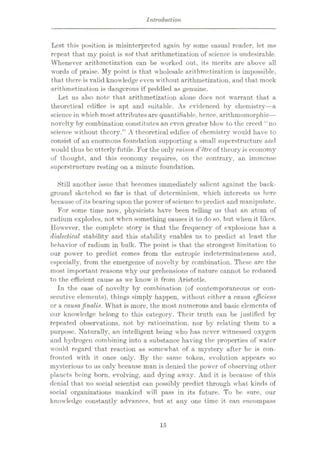 Introduction
Lest this position is misinterpreted again by some casual reader, let me
repeat that my point is not that arithmetization of science is undesirable.
Whenever arithmetization can be worked out, its merits are above all
words of praise. My point is that wholesale arit hmetization is impossible,
that there is valid knowledge even without arithmetization, and that mock
arithmetization is dangerous if peddled as genuine.
Let us also note that arithmetization alone docs not warrant that a
theoretical edifice is apt and suitable. As evidenced by chemistry—a
science in which most attributesare quantifiable, hence, arithmomorphic—
novelty by combination constitutes an even greater blow to the creed “no
science without theory.” A theoretical edifice of chemistry would have to
consist of an enormous foundation supporting a small superstructure and
would thus be utterly futile. For the only raison d'etre, of theory is economy
of thought, and this eoonomy requires, on the contrary, an immense
superstructure resting on a minute foundation.
Still another issue that becomes immediately salient against the back¬
ground sketched so far is that of determinism, which interests us here
because of its bearing upon the power of science to predict and manipulate.
For some time now, physicists have been telling us that an atom of
radium explodes, not when something causes it to do so, but when it likes.
However, the complete story is that the frequency of explosions has a
dialectical stability and this stability enables us to predict at least the
behavior of radium in bulk. The point is that the strongest limitation to
our power to predict comes from the entropic indeterminateness and,
especially, from the emergence of novelty by combination. These are the
most important reasons why our prehensions of nature cannot be reduced
to the efficient cause as we know it from Aristotle.
In the case of novelty by combination (of contemporaneous or con¬
secutive elements), things simply happen, without cither a causa ejficiens
or a causa jinalis. What is more, the most numerous and basic elements of
our knowledge belong to this category. Their truth can be justified by
repeated observations, not by ratiocination, nor by relating them to a
purpose. Naturally, an intelligent being who has never witnessed oxygen
arid hydrogen combining into a substance having the properties of water
would regard that reaction as somewhat of a mystery after he is con¬
fronted with it once only. By the same token, evolution appears so
mysterious to us only because man is denied the power of observing other
planets being born, evolving, and dying away. And it is because of this
denial that no social scientist can possibly predict through what kinds of
social organizations mankind will pass in its future. To be sure, our
knowledge constantly advances, but at any one time it can encompass
15
 