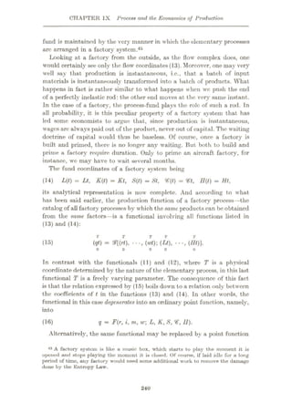 CHAPTER IX Process and the Economics of Production
fund is maintained by the very manner in which the elementary processes
arc arranged in a factory system.45
Looking at a factory from the outside, as the flow complex does, one
would certainly see only the flow coordinates (13). Moreover, one may very
well say that production is instantaneous, i.e., that a batch of input
materials is instantaneously transformed into a batch of products. What
happens in fact is rather similar to what happens when we push the end
of a perfectly inelastic rod: the other end moves at the very same instant.
In the case of a factory, the process-fund plays the role of such a rod. In
all probability, it is this peculiar property of a factory system that has
led some economists to argue that, since production is instantaneous,
wages are always paid out of the product, never out of capital. The waiting
doctrine of capital would thus be baseless. Of course, once a factory is
built and primed, there is no longer any waiting. But both to build and
prime a factory require duration. Only to prime an aircraft factory, for
instance, wc may have to wait several months.
The fund coordinates of a factory system being
(14) L(t) = Lt, K{t) = Kt, S{t) = St, *f(f) = Vt, H(t) = Ht,
its analytical representation is now complete. And according to what
has been said earlier, the production function of a factory process—the
catalog of all factory processes by which the same products can be obtained
from the same factors—is a functional involving all functions listed in
(13) and (14):
T T
(15) (qt) = &[(rt), (Lt), •••,(#*)]ÿ
In contrast with the functionals (11) and (12), where T is a physical
coordinate determined by the nature of the elementary process, in this last
functional T is a freely varying parameter. The consequence of this fact
is that the relation expressed by (15) boils down to a relation only between
the coefficients of t in the functions (13) and (14). In other words, the
functional in this case degenerates into an ordinary point function, namely,
into
(16) q = F{r, i, m, w L, K, S, <€, II).
Alternatively, the same functional may be replaced by a point function
45 A factory system is like a music box, which starts to play the moment it is
opened and stops playing the moment it is closed. Of course, if laid idle for a long
period of time, any factory would need some additional work to remove the damage
done by tho Entropy Law.
240
 