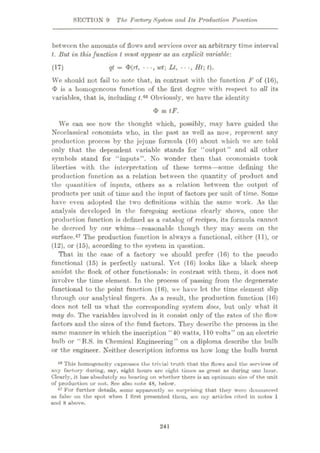 SECTION 9 The Factory System and Its Production Function
between the amounts of flows and services over an arbitrary time interval
t. But in thisfunction l must appear as an explicit variable:
qt = <P(rf, •••
, wt] Lt, Ht; t).
We should not fail to note that, in contrast with the function F of (16),
<I> is a homogeneous function of the first degree with respect to all its
variables, that is, including f.46 Obviously, we have the identity
<b = tF.
We can see now the thought which, possibly, may have guided the
Neoclassical eonomists who, in the past as well as now, represent any
production process by the jejune formula (10) about which we arc told
only that the dependent variable stands for “output” and all other
symbols stand for “inputs”. No wonder then that economists took
liberties with the interpretation of these terms—some defining the
production function as a relation between the quantity of product and
the quantities of inputs, others as a relation between the output of
products per unit of time and the input of factors per unit of time. Some
have even adopted the two definitions within the same work. As the
analysis developed in the foregoing sections clearly shows, once the
production function is defined as a catalog of recipes, its formula cannot
be decreed by our whims—reasonable though they may seem on the
surface.47 The production function is always a functional, either (11), or
(12), or (15), according to the system in question.
That in the case of a factory we should prefer (16) to the pseudo
functional (15) is perfectly natural. Yet (16) looks like a black sheep
amidst the flock of other functionals: in contrast with them, it does not
involve the time element. Tn the process of passing from the degenerate
functional to the point function (16), we have let the time element slip
through our analytical fingers. As a result, the production function (16)
does not tell us what the corresponding system does, but only what it
may do. The variables involved in it consist only of the rates of the flow
factors and the sizes of the fund factors. They describe the process in the
same manner in which the inscription “40 watts, 110 volts” on an electric
bulb or “B.S. in Chemical Engineering” on a diploma describe the bulb
or the engineer. Neither description informs us how long the bulb burnt
48 This homogeneity expresses the trivial truth that the flows und the services of
any factory during, say, eight hours are eight times as great as during one hour.
Clearly, it has absolutely no bearing on whether there is an optimum size of the unit
of production or not. See also note 48, below.
47 For further details, some apparently so surprising that they were denounced
us false on the spot when I first presented them, see my articles cited in notes 1
and 8 above.
(17)
241
 