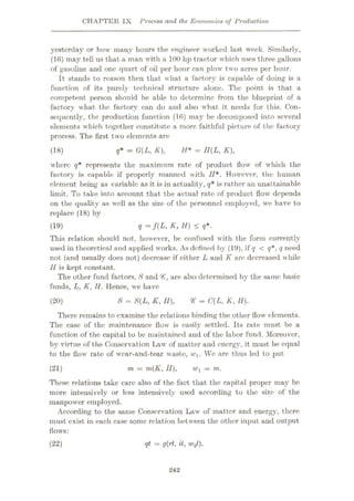 CHAPTER IX Process and the Economics of Production
yesterday or how many hours the engineer worked last week. Similarly,
(16) may tell us that a man with a 100 hp tractor which uses three gallons
of gasoline and one quart of oil per hour can plow two acres per hour.
It stands to reason then that what a factory is capable of doing is a
function of its purely technical structure alone. The point is that a
competent person should be able to determine from the blueprint of a
factory what the factory can do and also what it needs for this. Con¬
sequently, the production function (16) may be decomposed into several
elements which together constitute a more faithful picture of the factory
process. The first two elements are
q* = G(L, K), H* = H(L, K),
(18)
where q* represents the maximum rate of product flow of which the
factory is capable if properly manned with H*. However, the human
element being as variable as it is in actuality, q* is rather an unattainable
limit. To take into account that the actual rate of product flow depends
on the quality as well as the size of the personnel employed, we have to
replace (18) by
q = f(L, K, H) < q*.
This relation should not, however, be confused with the form currently
used in theoretical and applied works. As defined by (19), if q < q*, q need
not (and usually does not) decrease if either L and K arc decreased while
H is kept constant.
The other fund factors, S and are also determined by the same basic
funds, L, K, H. Hence, we have
(19)
S = S(L, K, II), V = C(L, K, H).
(20)
There remains to examine the relations binding the other flow elements.
The case of the maintenance flow is easily settled. Its rate must be a
function of the capital to be maintained and of the labor fund. Moreover,
by virtue of the Conservation Law of matter and energy, it must be equal
to the flow rate of wear-and-tear waste, w1. We are thus led to put
= m.
These relations take care also of the fact that the capital proper may be
more intensively or less intensively used according to the size of the
manpower employed.
According to the same Conservation Law of matter and energy, there
must exist in each case some relation between the other input and output
flows:
m = m(K, II),
(21)
qt = g(rt, it, w2t),
(22)
242
 