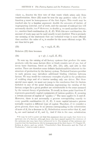 SECTION 9 The Factory System and Its Production Function
where w2 denotes the flow rate of that waste which arises only from
transformation. Since (22) must be true for any positive value of t, the
function g must be homogeneous of the first, degree. This result may be
reached also by a familiar argument: double the amounts of timber, of
impregnating material, and of irnste, and the amount of railroad ties will
necessarily double, too.48 However, to double q, we need another factory,
i.e., another fund combination (L, K, II). With this new combination, the
amount of waste may not be (and usually is not) doubled. This is precisely
one meaning of the statement that one technical recipe is more efficient
than another: the value of w2 is smaller for the more efficient recipe. Wc
are thus led to put
(23) wz = W2(L, K, H).
Relation (22) then becomes
(24) q = g[r, i, w2(L, K, H)].
To sum up, the catalog of all factory systems that produce the same
products w ith the same factors (flow or fund) consists not of one, but of
seven basic functions, listed as (19), (20), (21), (23), and (24) in this
section. There are therefore some definite limitationalities inherent to the
structure of production by the factory system. Technical features peculiar
to each process may introduce additional binding relations between
factors. Wc may recall the customary examples of gold in the production
of wedding rings and of a tractor needing only one driver. But these
special cases apart, we must not jump to the conclusion that the factors
included in any of the point functions representing the catalog of the
factory recipes for a given product arc substitutable in the sense assumed
by the current theory of production. To recall, in these point functions K
represents gcncrically capital equipments of various qualities, Kt meaning
a certain amount of capital of “quality i.” The same applies to L and II.
Moreover, there is not necessarily a process corresponding exactly to
every possible combination (L, K, H). A more capital intensive process
normally requires a different type of capital. Therefore, if wc consider a
given process, there may be no process corresponding to the substitution
of more of A', for a decrease in Ilf. Substitution means rather that Kc and
Ld are used instead of Ka and Lc. And if this is the case, substitution
48 It may he well to point out that this argument docs not imply that there is no
optimum size of a factory, ulthough those who have argued against the existence of
the optimum size inuy have been influenced by it. The absence of the optimum size
requires that the functions in (18) be homogeneous of the first degree. Cf. Chapter IV,
Section 4, ubovc, und my article “Chamberlin’s New Economics and the Unit of
Production,” cited in note 1, above.
243
 