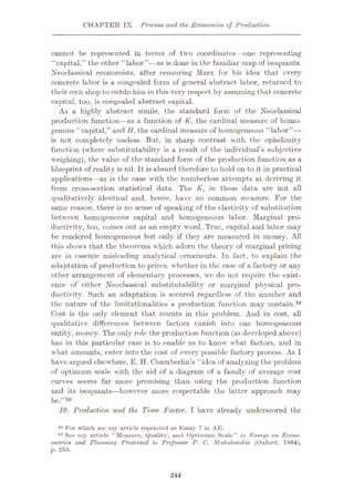 CHAPTER IX Process and the Economics of Production
cannot be represented in terms of two coordinates —one representing
“capital,” the other “labor”—as is done in the familiar map of isoquants.
Neoclassical economists, after censuring Marx for his idea that every
concrete labor is a congealed form of general abstract labor, returned to
their own shop tooutdo him in this very respect by assuming that concrete
capital, too, is congealed abstract capital.
As a highly abstract simile, the standard form of the Neoclassical
production function—as a function of K, the cardinal measure of homo¬
genous “capital,” and H, the cardinal measure of homogeneous “labor”—
is not completely useless. But, in sharp contrast with the ophelimity
function (where substitutability is a result of the individual's subjective
weighing), the value of the standard form of the production function as a
blueprint of reality is nil. It is absurd therefore to hold on to it in practical
applications—as is the case with the numberless attempts at deriving it
from cross-section statistical data. The Kt in these data are not all
qualitatively identical and, hence, have no common measure. For the
same reason, there is no sense of speaking of the elasticity of substitution
between homogeneous capital and homogeneous labor. Marginal pro¬
ductivity, too, comes out as an empty word. True, capital and labor may
be rendered homogeneous but only if they are measured in money. All
this shows that the theorems which adorn the theory of marginal pricing
are in essence misleading analytical ornaments. In fact, to explain the
adaptation of production to prices, whether in the case of a factory or any
other arrangement of elementary processes, wc do not require the exist¬
ence of either Neoclassical substitutability or marginal physical pro¬
ductivity. Such an adaptation is secured regardless of the number and
the nature of the limitationalities a production function may contain.49
Cost is the only element that counts in this problem. And in cost, all
qualitative differences between factors vanish into one homogeneous
entity, money. The only role the production function (as developed above)
has in this particular case is to enable us to know what factors, and in
what amounts, enter into the cost of every possible factory process. As I
have argued elsewhere, E. H. Chamberlin’s “idea of analyzing the problem
of optimum scale with the aid of a diagram of a family of average cost
curves seems far more promising than using the production function
and its isoquants—however more respectable the latter approach may
be.”50
10. Production and the Time Factor. I have already underscored the
49 For which see iny article reprinted as Essay 7 in AE.
50 See my article “Measure, Quality, and Optimum Scale” in Essays on Econo¬
metrics and Planning Presented to Professor P. C. Mahalanobis (Oxford, 1964),
p. 255.
244
 