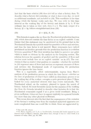 SECTION 10 Production and the Time Factor
fact that the basic relation (19) does not tell us what a factory does. To
describe what a factory did yesterday or what it does every day, wc need
an additional coordinate, not included in (19). This coordinate is the time
during which the factory works each day. Wc may refer to this time
interval as the working day of the factory and denote it by 8. If the
ordinary day is taken as time unit, then 8 < 1. The daily output of a
factory, Q
—8q, follows straightforward from (19):
(25) Q = Sf(L, K, H).
This formula is again a far cry from the Neoclassical production function
(10), which does not contain the time factor as an explicit variable. 1 can
foresee that this statement may be questioned on the ground that in the
Neoclassical formula the symbols stand for quantities of flows and services,
and thus the time factor is not ignored. Many economists have indeed
proclaimed on intuitive grounds that the production function is a relation
between quantities.51 But their intuition has failed to perceive one point
which is made so obvious by the analysis in the foregoing section. The
relation between the quantity of product and the quantities of flows and
services must include time as an explicit variable —as in (17). The con¬
clusion is that no matter what position we consider—w hether the symbols
in (10) represent rates of flows and services or represent amounts of flows
and services—the Neoclassical mode of representing the production
function ignores the time factor.
This is a regrettable, albeit understandable, regress from Marx’s
analysis of the production process in which the time factor—whether as
the time of production of what I have called an elementary process or as
the working day of the w orker
—occupies a quite prominent place.52 Marx
looked for every analytical clement that may evolve historically. The
Neoclassical school, on the contrary, planned to ignore the march of
history. Indeed, the most favorable excuse for the omission of the working
day from the formula intended to describe what factories do is that the
Neoclassical economists regard 8 as a given social coordinate. Being a
given coefficient, 8 does not have to appear explicitly in a general formula
any more than any other physical coefficients.
This excuse does not alter the fact that the consequences of the omission
of the factory’s working time from the standard analytical apparatus are
more complicated than one w ould like to think. Some are aggravated by
51 See note 39, above.
52 Cf. Murx, Capital, vol. I, ch. x. Incidentally, formula (25) lends support to one
dearest tenet of Marx’s, namely, that labor time, though it has no value itself, is a
measure of value. Ibid., pp. 45, 588.
245
 