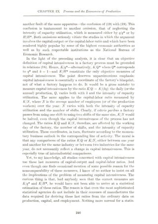 CHAPTER IX Process and the Economics of Production
another fault of the same apparatus—the confusion of (19) with (18). This
confusion is tantamount to another omission, that of neglecting the
intensity of capacity utilization, which is measured cither by qjq* or by
HjH*. Both omissions seriously vitiate the studies in which the argument
involves the capital-output or the capital-labor ratio and which have been
rendered highly popular bv some of the highest economic authorities as
well as by such respectable institutions as the National Bureau of
Economic Research.
In the light of the preceding analysis, it is clear that an objective
definition of capital intensivcncss in a factory process must be grounded
in relations (18). Hence, Kjq*—alternatively, KjQ* where Q* corresponds
to q* and 8 = 1—and KjH* constitute the only objective measures of
capital intensiveness. The point deserves unparsimonious emphasis:
capital intensiveness is essentially a coordinate of the factory’s blueprint,
not of what a factory happens to do. It would be a gross mistake to
measure capital intensivcncss by the ratio KJQ = K/(8q): the daily (or the
annual) production, Q, varies both with 8 and the intensity of capacity
utilization. The same applies to the capital-labor ratio measured by
KjN, where N is the average number of employees (or of the production
workers) over the year: N varies with both the intensity of capacity
utilization and the number of shifts. Clearly, if ceteris paribus a factory
passes from using one shift to using two shifts of the same size, KJN would
be halved, even though the capital intensiveness of the process has not
changed. The ratios K/Q and KJN, therefore, are affected by the working
day of the factory, the number of shifts, and the intensity of capacity
utilization. These coordinates, in turn, fluctuate according to the momen¬
tary business outlook in the corresponding line of activity. The moral is
that any comparisons of the ratios K/Q or KjN, either between one year
and another for the same industry or between two industries for the same
year, do not necessarily reflect a change in capital intensiveness. This is
especially true of interindustrial comparisons.
Yet, to my knowledge, all studies concerned with capital intensiveness
use these last measures of capital-output and capital-labor ratios. And
even though one finds occasional mention of some possible reason for the
noncomparability of these measures, 1 know of no author to insist on all
the implications of the problem of measuring capital intensiveness. The
curious thing is that, had anybody seen that the correct measures are
Kjq* and KJH*, he would have not been able to arrive at a statistical
estimation of these ratios. The reason is that even the most sophisticated
statistical agencies do not include in their censuses of manufactures the
data required for deriving these last ratios from the ordinary data on
production, capital, and employment. Nothing more normal for a statis-
246
 