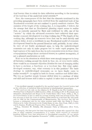 SECTION 10 Production and the Time Factor
tical bureau than to orient its data collection according to the inventory
of the tool box of the analytical social scientist.53
Now, the consequences of the fact that the elements mentioned in the
preceding paragraphs have been omitted from the analytical tools of the
Neoclassical economist are not confined to purely academic matters. The
omission of the length of the working day, 8, is responsible, 1 believe, for
the strange fact that no Neoclassical planning expert seems to realize
that, as correctly assessed by Marx and confirmed by (25), one of the
“secrets” by which the advanced economics have achieved their spec¬
tacular economic development is a long working day.54 The length of the
working day, although an economic lever that can be used directly and
without delay, is not a coordinate in any Neoclassical model of economic
development found in the general literature and, probably, in any other.
In view of our loudly proclaimed aims, to help the underdeveloped
economies not only to make progress but to make rapid progress, the
legal regimen of the eight-hour day in such economies (even in those where
overpopulation brings about unwanted leisure) is a patent incongruity, if
not a planned anachronism as well.
Were we in the situation in which there were enough manpower to keep
all factories working around the clock by four, six, or even twelve shifts,
there would be no economic objection (besides the cost of changing shifts)
to have a six-hour, a four-hour, or a two-hour day. But what under¬
developed economy, nay, what economy is in this position? The basic
shortage in underdeveloped economies—as we have finally come to
realize recently55—is capital in both its forms: machines and skilled labor.
The two go together simply because skilled labor is a package of labor
and skill and because skill is akin to capital: it takes time to acquire it.56
53 An excellent example is supplied by the epochal impact the Leontief system had
on the collection of statistical data pertaining to interindustrial transactions.
54 We need not rely only on the relation by F. Engels in his The Condition of the
Working Class in England in 1844 (London, 1892). According to W. S. Woytinsky and
Associates, Employment and Wages in the United States (Now York, 1953), p. 98, in
the United States as late as 1850 the average working week was seventy hours. The
first attempt to limit the work of children Tinder twelve to a ten-hour day was made
only in 1842 by the Commonwealth of Massachusetts. The ten-hour day did not
become a widespread rule for the other workers until 1800. See Philip S. Foner,
History of the Labor Movement in the United States (4 vols., New York, 1947), I, 218,
and G. Gunton, Wealth and Progress (New York, 1887), pp. 250 f.
55 E.g., Theodore W. Schultz, The Economic Value of Education (New York,
1963).
56 Strangely, this last point has been long ignored by those who opposed tho idea
that in many countries overpopulation is a reality which requires an economic
handling different from that prescribed by Neoclassical economies. Cf. my article
"Economic Theory and Agrarian Economies” (1960), reprinted in AE, pp. 372-374.
247
 