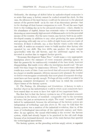 CHAPTER IX Process and the Economics of Production
Ordinarily, the shortage of skilled labor in underdeveloped economies is
so acute that many a factory cannot be worked around the clock. In this
case, the idleness of the inert factors would not be inherent to the physical
nature of the process itself—as in the case of an elementary process—but
to the shortage of their human companions in work. To set the same legal
limit to the working day as in the advanced economies--where, thanks to
the abundance of capital, leisure has economic value—is tantamount to
decreeing an unnecessarily highamount of idlenessand a cut in the potential
income of the country. For the same reason, any factory built in an under¬
developed country in addition to any other producing the same product
and operating with only one or two shifts of eight hours each is a waste of
resources. If there is already, say, a shoe factory which works with only
one shift, it makes no economic sense to build another shoe factory also
operated by one shift. The two shifts can produce the same output
(practically) with the old factory, and the additional capital can be
invested in another line to support further growth.
“ Economic Development Takes Time” would make a very appropriate
inscription above the entrance of every economic planning agency, so
that the passers-by be continuously reminded of the bare truth, however
disappointing. But inside every office the inscription should read ‘ Do not
make this time longer by unnecessary idleness.” For unnecessary idleness
results in a waste of time. I am convinced that all economic plans harbor,
in a larger or smaller measure, idleness unconsciously planned. No wonder
we feel or even recognize occasionally that most plans of economic develop¬
ment have not been speedy enough. Perhaps all this could be avoided if in
planning economic development we would bear in mind the economic
object lesson of the factory system.
11. The Factory: Its Advantages and Limitations. A factory is such a
familiar object in the industrialized world in which most economists have
been reared that we seem to have lost sight of two important facts.
The first fact is that the factory system is one of the greatest economic
inventions in the history of mankind —comparable only to the invention
of money but just as anonymous in origin. The word “economic” should
indeed be underscored, because the advantages of the factory system are
independent of technology and also above it. We may be told that the
factory system was a creation of the industrial revolution, that is, of the
mass of technological innovations of the eighteenth century and there¬
after. In my opinion, the causal relationship is the reverse: the factory
system, which had already begun to be practiced in the old craft shops
because of an increased demand, was one of the main factors that spurred
the technological innovations.
The factory system, as the preceding sections amply attest, is superior
248
 