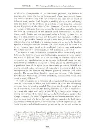 SECTION 11 The Factory:11# Advantage* and Limitations
to all other arrangementK of the elementary processes, not because it
increases the power of a tool or the command of man over natural forces,
but because it does away with the idleness of the fund factors which is
inherent to any recipe. And the gain is availing whatever the technology
may be: cloth could be produced by a factory system using the technique
of the Egyptians in the time of the Pharaohs. Whether we can take
advantage of this gain depends, not on the technology available, but on
the level of the demand for the product under consideration. To wit, if
transoceanic Queens are not produced under a factory system, i.c., in
line, it is only because they are not demanded fast enough in relation to
the time of production. Strange though it may seem, if the technology in
shipbuilding were still that of a hundred years ago, we might be building
Queens in line provided the demand for them would still be what it is
today. In some cases, therefore, technological progress may work against
the factory system if the demand does not increase in step with it.
The upshot is that the intimate connection which undoubtedly exists
between the factory system and technological progress involves mainly
the work of demand. Just as a low intensity of demand renders un¬
economical any specialization, so an increase in demand paves the way
for further specialization. The point is easily proved by observing that if
a particular task of an agent in an elementary process is divided into
several distinct tasks, the number of elementary processes needed for an
arrangement in line without any idleness generally increases (and rather
sharply). The output flow, therefore, must also increase. If the demand
flow docs not increase in the same proportion, specialization would only
result in costly idleness.57
The role of demand as a stimulant of technological innovation is seen
even in those cases in which, for some reason or other, the elementary
processes have to be set in parallel. To wit, as the demand for bread in a
small community increases, the baking industry may find it economical
to replace the ovens used daily in parallel by a larger oven instead of
adding more ovens of the same size. Actually, technological progress has
always consisted of a blend of specialization and concentration of several
tools into one unit of a larger but more efficient capacity. In both cases,
the result has been an increase in the size of the unit of production. The
limits beyond which this size cannot go are set by the laws of matter, as
57 As wo all know, it was Adam Smith who first argued that “the division of labor
is limited by the extent of the market.” The Wealth of Nations (ed. Cunnun), I, 19.
Hut the analysis of the factory system in Section 9 and especially the theorem of
note 43, above, set this proposition on a clear foundation and also extend it to the
specialization of capital equipment us well.
249
 