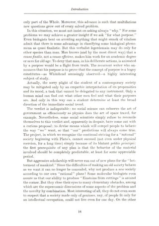 Introduction
only part of the Whole. Moreover, this advance is such that multifarious
new questions grow out of every solved problem.
In this situation, we must not insist on asking always “ why.” For some
problems we may achieve a greater insight if we ask “for what purpose.”
Even biologists bent on avoiding anything that might smack of vitalism
admit that there is some advantage in classifying some biological pheno¬
mena as quasi finalistic. But this verbalist legerdemain may do only for
other species than man. Man knows (and by the most direct way) that a
causafinalis, not a causa efficiens, makes him work for an academic degree
or save for old age. To deny that man, in his deliberate actions, is animated
by a purpose would be a flight from truth. The recurrent writer who an¬
nounces that his purpose is to prove that the concept of purpose is a bogey
constitutes—as Whitehead amusingly observed—a highly interesting
subject of study.
Actually, the sorry plight of the student of a contemporary society
may be mitigated only by an empathic interpretation of its propensities
and its mood, a task that cannot be delegated to any instrument. Only a
human mind can find out what other men feel and what their purposes
are. And only in this way can a student determine at least the broad
direction of the immediate social trend.
The verdict is indisputable: no social science can subserve the art of
government as efficaciously as physics does the art of space travel, for
example. Nevertheless, some social scientists simply refuse to reconcile
themselves to this verdict and, apparently in despair, have come out with
a curious proposal: to devise means which will compel people to behave
the way “we” want, so that “our” predictions will always come true.
The project, in which we recognize the continual striving for a “rational”
society beginning with Plato’s, cannot succeed (not even under physical
coercion, for a long time) simply because of its blatant petitio principii:
the first prerequisite of any plan is that the behavior of the material
involved should be completely predictable, at least for some appreciable
period.
But aggressive scholarship will never run out of new plans for the “bet¬
terment of mankind.” Since the difficulties of making an old society behave
as we want it can no longer be concealed, why not produce a new society
according to our own “rational” plans? Some molecular biologists even
assure us that our ability to produce “Einsteins from cuttings” is around
the corner. But they close their eyes to many elementary obstacles, among
which arc the supercosmic dimensions of some aspects of the problem and
the novelty by combination. Most interesting of all, they do not even seem
to suspect that a society made only of geniuses, nay, of people fit only for
an intellectual occupation, could not live even for one day. On the other
16
 