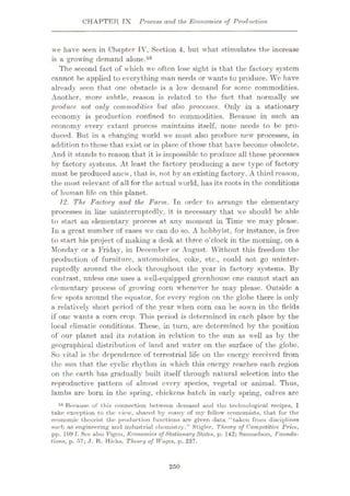 CHAPTER TX Process and the Economics of Production
we have seen in Chapter IV, Section 4, but what stimulates the increase
is a growing demand alone.58
The second fact of which we often lose sight is that the factory system
cannot be applied to everything man needs or wants to produce. We have
already seen that one obstacle is a low demand for some commodities.
Another, more subtle, reason is related to the fact that normally we
produce not only commodities but also processes. Only in a stationary
economy is production confined to commodities. Because in such an
economy every extant process maintains itself, none needs to be pro¬
duced. But in a changing world we must also produce new processes, in
addition to those that exist or in place of those that have become obsolete.
And it stands to reason that it is impossible to produce all these processes
by factory systems. At least the factory producing a new type of factory
must be produced anew, that is, not by an existing factory. A third reason,
the most relevant of all for the actual world, has its roots in the conditions
of human life on this planet.
12. The Factory and the Farm. In order to arrange the elementary
processes in line uninterruptedly, it is necessary that we should be able
to start an elementary process at any moment in Time we may please.
In a great number of cases we can do so. A hobbyist, for instance, is free
to start his project of making a desk at three o’clock in the morning, on a
Monday or a Friday, in December or August. Without this freedom the
production of furniture, automobiles, coke, etc., could not go uninter¬
ruptedly around the clock throughout the year in factory systems. By
contrast, unless one uses a well-equipped greenhouse one cannot start an
elementary process of growing corn whenever he may please. Outside a
few' spots around the equator, for every region on the globe there is only
a relatively short period of the year when corn can be sown in the fields
if one wants a corn crop. This period is determined in each place by the
local climatic conditions. These, in turn, are determined by the position
of our planet and its rotation in relation to the sun as well as by the
geographical distribution of land and w'ater on the surface of the globe.
So vital is the dependence of terrestrial life on the energy received from
the sun that the cyclic rhythm in which this energy reaches each region
on the earth has gradually built itself through natural selection into the
reproductive pattern of almost every species, vegetal or animal. Thus,
lambs are born in the spring, chickens hatch in early spring, calves are
58 Because of this connection between demand and the technological recipes, I
take exception to the view, shared by many of my fellow economists, that for the
economic theorist the production functions are given data “taken from disciplines
such as engineering and industrial chemistry.” Stigler, Theory of Competitive Price,
pp. 109 f. See also Pigou, Economics of Stationary States, p. 142; Samuelson, Founda¬
tions, p. 57; J. R. Hicks, Theory of Wages, p. 237.
250
 