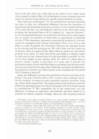 SECTION 12 The Factory and the Farm
bom in the fall, and even a fish such as the turbot is not worth eating
unless caught in April or May. So, in husbandry too an elementary process
cannot be started except during one specific period dictated by nature.
These facts are commonplace. Yet the general tenor among economists
has been to deny any substantial difference between the structures of
agricultural and industrial productive activities. Tn the socialist literature
of the past this fact was unmistakably reflected in the claim that under
socialism the backward farms will be replaced by “open-air factories.”
In the Xeoclassical literature the production function (10) is used regard¬
less of whether the problem at hand refers to agricultural or industrial
activity.59 The elementary processes in agricultural production, however,
cannot be arranged in line without interruption. True, if we view a corn
plant as a unit of product, the elementary processes are arranged in line
as the plowing and the sowing go on. The rub is that this line cannot go
on forever: there is a point in time after which no seed sown will mature
properly into a plant. In order that all the corn fields in a climatic region
be cultivated in time, farmers have to work their fields in parallel. Tn view
of the short length of time during which the field of a single farm is
plowed, seeded, weeded, or harvested, it is quite safe to describe the
production system of each individual farm by assuming that all elementary
processes arc started at the same time. With this convenient simplification,
the production function of a farm system is the nondegenerate functional
(12) of Section 8, above.60
Again, the difference between this production function and that of the
factory—the point function (16) or (17)—is not a mere academic nicety.
On the contrary, it teaches us some important economic questions. Long
ago, Adam Smith argued that “the improvement of the productive powers
of labor [in agriculture] does not always keep pace with their improvement
in manufactures.”61 The proposition led to the controversy over the
difference of returns in agriculture and industry and thus failed to be
retained in modern economic thought. However, the foregoing analysis
59 Actually, in no other economic field are so many studies confined to merely
fitting a production function—usually, the perennial Cobb-Douglas type to some
part icular product in a particular region as in agricultural economics.
60 For completion, I may add that there are other activities besides agriculture
which are subject to the rhythm of the climate: hostelry in tourist resorts comes
immediately to mind, and so does construction. Most of what can be said about cost
of production in agriculture applies mutatis mutandis to such activities, too. Thus, if
you happen to arrive in Oslo and find no room to your liking, do not blame the
Norwegians for not building more or bigger hotels for tourists. Such hotels would be
idle during ten months each year, so short is the tourist season there. Only a million¬
aire can afford the waste of a villa on the French Riviera which he occupies only a
few days each year, if at all.
81 The Wealth of Nations, I, 8.
251
 
