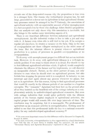 CHAPTER IX Process and the Economics of Production
reveals one of the deep-seated reasons why the proposition is true even
in a stronger form. One reason why technological progress has, by and
large, proceeded at a slower rate in agriculture is that agricultural elemen¬
tary processes cannot be arranged in line.62 Curiously, the association of
agricultural activity with an appreciable amount of labor unemployment
is a fact accepted even by those who challenge Adam Smith’s proposition.
But our analysis not only shows why this association is inevitable, but
also brings to the surface some interesting aspects of it.
There is one important difference between industrial and agricultural
unemployment. An idle industrial worker is free to take a job and stay
with it. A farmer even when idle is still tied to his job. If he accepts a
regular job elsewhere, he creates a vacancy on the farm. Only in the case
of overpopulation are there villagers unemployed in the strict sense of
the term. But the inherent idleness is present wherever agricultural
production is a system of processes in parallel—overpopulation or no
overpopulation.
To do away with unemployment proper is a difficult but not an intricate
task. However, to do away with agricultural idleness is a well-nigh in¬
soluble problem if one stops to think about it in detail. For should we try
to find different agricultural activities which, if spliced, would completely
eliminate the idleness of the farmer and his implements, we will discover
an insuperable obstacle. Nature, as the silent partner of man, not only
dictates to man when he should start an agricultural process, but also
forbids him stopping the process until it is completed. Tn industry we can
interrupt and start again almost any process whenever we please, but
not so in agriculture. For this reason, t rying to find agricultural processes
that would fit exactly in the idleness periods of one another is a hopeless
enterprise. The “romantic” Agrarians had their feet on the ground after
all as they insisted on the beneficial role of the cottage industry as a com¬
plementary activity in underdeveloped agricultural economies. But even
with cottage industries that would splice perfectly with the idleness
periods of the human capital employed in agricultural activities, the
capital proper would still remain idle over large intervals of time. The
conclusion may be surprising, but it is inescapable. The predicament of
agriculture as an economic activity is overcapitalization. Nothing need be
added to see that this predicament holds the key to a rational economic
policy for any underdeveloped agricultural economy.63
An even more important reason for this difference will be discussed in Chapter X,
Section 3, below.
63 In such economies, overcapitalization is often aggravated by a land distribution
such that the size of most farms is smaller than the optimum. Cf. my article
“Economic Theory and Agrarian Economics,” reprinted in AE, p. 394.
62
252
 