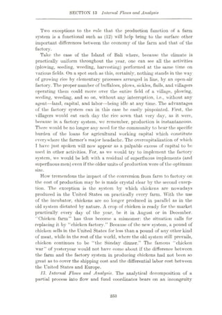 SECTION 13 Internal Flows and Analysis
Two exceptions to the rule that the production function of a farm
system is a functional such as (12) will help bring to the surface other
important differences between the economy of the farm and that of the
factory.
Take the case of the Island of Bali where, because the climate is
practically uniform throughout the year, one can see all the activities
(plowing, seeding, weeding, harvesting) performed at the same time on
various fields. On a spot such as this, certainly, nothing stands in the way
of growing rice by elementary processes arranged in line, by an open-air
factory. The proper number of buffaloes, plows, sickles, flails, and villagers
operating them could move over the entire field of a village, plowing,
seeding, weeding, and so on, without any interruption, i.e., without any
agent—land, capital, and labor—being idle at any time. The advantages
of the factory system can in this case be easily pinpointed. First, the
villagers would eat each day the rice sown that very day, as it were,
because in a factory system, wrc remember, production is instantaneous.
There would be no longer any need for the community to bear the specific
burden of the loans for agricultural working capital which constitute
everywhere the farmer’s major headache. The overcapitalization of w'hich
I have just spoken will now appear as a palpable excess of capital to be
used in other activities. For, as we would try to implement the factory
system, we would be left with a residual of superfluous implements (and
superfluous men) even if the older units of production were of the optimum
size.
How tremendous the impact of the conversion from farm to factory on
the cost of production may be is made crystal clear by the second excep¬
tion. The exception is the system by which chickens are nowadays
produced in the United States on practically every farm. With the use
of the incubator, chickens are no longer produced in parallel as in the
old system dictated by nature. A crop of chicken is ready for the market
practically every day of the year, be it in August or in December.
“Chicken farm” has thus become a misnomer: the situation calls for
replacing it by “chicken factory.” Because of the new system, a pound of
chicken sells in the United States for less than a pound of any other kind
of meat, while in the rest of the world, where the old system still prevails,
chicken continues to be “the Sunday dinner.” The famous “chicken
war” of yesteryear would not have come about if the difference between
the farm and the factory system in producing chickens had not been so
great as to cover the shipping cost and the differential labor cost between
the United States and Europe.
13. Internal Flows and Analysis. The analytical decomposition of a
partial process into flow' and fund coordinates bears on an incongruity
253
 