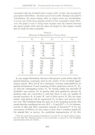CHAPTER IX Process and the Economics of Production
.associated with the Leontief input-output table. Tn fact, the incongruity
goes back to Karl Marx -the first user of such a table. Thanks to Leontief’s
contribution, the input-output table no longer needs any introduction:
it is now one of the most popular articles of the economist’s trade. How¬
ever, the point I wish lo bring home requires that the relation between
the input-output table and the ideas developed in this chapter should
first be made as clear as possible.
TABLE 3
Economy E Represented in Process Form
N
Pi P2 P*
P*
Flow Coordinates
—#12 —#13
x2 —*&23
#32 #3
~rt —r*
Ci xf #?4
#24
#34
~rt
—#21
-#Jl
-rf
*
C2
C3
r*
R
< w*
W* -w*
W wi
Fund Coordinates
XL
XL
X*2
XL
XL
XL
XL
XL
A*1
A’?3
XL
XL
Cl
c2 *
C3
9? n * *
L*4
L L% Lt *
H TT* Ht m * H*
A very simple illustration will serve this purpose much better than the
general structure commonly used in the studies of the Leontief input-
output system. Thus, let £ be a stationary economy surrounded by its
natural environment N and consisting of three production sectors Px, P2,
P3 and one consumption sector P4. To remain within the rationale of
Leontief’s own system, let us assume that each productive process P,
produces only one commodity and that there is only one quality of
natural resources R, of waste W, and of labor power H. For the same
reason, each process will be represented bv its flows and services over
one year. The notations being the same as in the foregoing sections, this
means that the coordinates arc nowr R(T = 1) and IIT = 1), for instance,
instead of R(t) and II(t)
—quantities instead of functions.64 If for the
convenience of diction, wre use a star to showr that a notation stands for
the annual flow or service, the analytical representation of the five
64 For the particular purposes intended by Leontief for his input-output system
the fact that the seasonul rhythm of some processes is ignored in this simplified
representation does not matter.
254
 