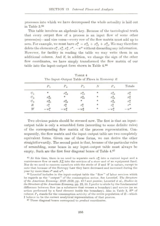 SECTION 13 Internal Flows and Analysis
processes into which wc have decomposed the whole actuality is laid out
in Table 3.65
This tabic involves an algebraic key. Because of the tautological truth
that every output flowr of a process is an input flow of some other
process(es)—and vice versa—every rowr of the flow matrix must add up to
zero. For example, wc must have x* = a;f2 + **3 + a;f4. We may therefore
delete the elementsxf, x$,x$, r*, —w* without discardingany information.
However, for facility in reading the table we may write them in an
additional column. And if, in addition, we change the sign of the other
flow coordinates, we have simply transformed the flow matrix of our
table into the input-output form shown in Table 4.66
TABLE 4
The Input-Output Table of Flows in Economy E
Totals
Pi P2 P3 N P*
*13
*23
*14
*24
*34
*1
Cl *12 *
*21 *2
c2 * *
*31 *32 *3
c3 * *
*3
*1 rt r% r*
R *
—w* —w*
-w* -w* —w*
W
Two obvious points should be stressed now. The first is that an input-
output table is only a scrambled form (according to some definite rules)
of the corresponding flow matrix of the process representation. Con¬
sequently, the flow matrix and the input-output table are two completely
equivalent forms. Given one of these forms, we can derive the other
straightforwardly. The second point is that, because of the particular rules
of scrambling, some boxes in any input-output table must always be
empty. Such are the first four diagonal boxes of Table 4.67
65 At this time, there is no need to separate each xjfc into a current input and a
maintenance flow or each Xt* into the services of a store and of an equipment fund.
Nor do we need to concern ourselves with the stocks of R and W in nuture, except to
note that because of the Entropy Law they have decreased and increased during the
year by more than r* and w*.
Leontief includes in the input-output table the “flow” of labor services which
he regards as the “output” of the consumption sector. See Leontief, The Structure
of the American Economy:1919-1939, pp. 41 f and passim; Leontief et al., Studies in
theStructure of the American Economy, pp. 23, 55.1prefer to abide by the fundamental
difference between flow (as a substance that crosses a boundary) and service (as an
action performed by a fund element inside the boundary). Also in Table 3, H* of
column /*4 stands for the consumption activity of the entire population of E—which
I believe to be the correct analytical representation of that process.
67 These diagonal boxes correspond to product coordinates.
....
255
 