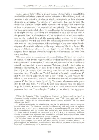 CHAPTER TX Process and the Economics of Production
Many writers believe that a greater degree of generality is nevertheless
reached if we fill these boxes with some elements.68 The difficulty with this
position is the question of what precisely corresponds to these diagonal
elements in actuality. No one, to my knowledge, has put forward the
thesis that an input-output table represents an entirely new conception
of how a process may be represented analytically. This being so, the
burning question is what place we should assign to the diagonal elements
of an input-output table when we rescramblc it into the matrix flow of
the process form. If we add them to the marginal totals and treat such a
sum as the product flow of the corresponding process, we are simply
admitting that we did not follow the scrambling rules to the letter. The
fact remains that no one seems to have thought of the issue raised by the
diagonal elements in relation to the equivalence of the two forms. The
sparse justifications offered for the input-output, table in which the
diagonal boxes are not necessarily empty have approached the issue from
some side line.
The issue arose in connection with consolidation. Because the problem
at hand does not always require that all production processes be explicitly
distinguished in theanalyticalframework, the economist often consolidates
several processes into a single process. This operation by itself raises no
difficulty whatsoever. All we need to do in order to consolidate Px and P2
into P0 is to remove from our analytical picture the boundary that
separates them. The effect on Table 3 is straightforward: the columns Pl
and P2 are added horizontally into a new column P0 that replaces the
others.89 This introduces, however, one dissonant feature: the consolidated
process P0 has two products C and C2,10 a reason why economists gener¬
ally do not stop here. We prefer to pair each process with one product
only. In a sense, it seems natural that if we have consolidated several
processes into one “metallurgical” industry, we should also aggregate
88 K.g., O. Eckstein, “The Input-Output System: Its Nature anti TtR Uses,” in
Economic Activity Analysis, ed. 0. Morgenstem (New York, 1954), pp. 45 ff; M. A.
Woodbury, “Properties of Leontief—Type Input-Output Matrices” in that same
volume, pp. 341 IT.
89 This rule sounds like the ultrafamiliar rule for the addition of vectors. However,
there is more to it. For instance, the flow coordinates a:}1 and
—xf2 must be replaced
by their sum = xf —x?2 because the sum of the corresponding row must, as we
have noted earlier, add up to zero. The reason why the fund coordinates and
A*2 must also be replaced by their sum Xf0 = + Xf2 is* however, different:
when a boundary that separates two processes is removed, the actions of the corre¬
sponding fund factors are obviously pooled together.
70 The flow matrix of the new representation can nevertheless be transformed
into an input-output table. Only, this table has one column less than Table 4. The
point supplies an additional clarification of the relation between an input-output
table and the representation in process form.
256
 
