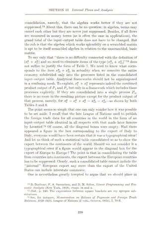 SECTION 13 Internal Flows and Analysis
consolidation, namely, that the algebra works better if they are not
suppressed.73 About this, there can be no question: in algebra, terms may
cancel each other but they arc never just suppressed. Besides, if all flows
are measured in money terms (as is often the case in applications), the
grand total of the input-output table does not have to be changed. But
the rub is that the algebra wliich works splendidly on a scrambled matrix
is apt to be itself scrambled algebra in relation to the unscrambled, basic
matrix.
To say only that “there is no difficulty connected with the definition of
[xf + x*] and no need to eliminate items of the type [xf2 + x*i]”74 does
not suffice to justify the form of Table 7. We need to know what corre¬
sponds to the item xf2 + x21 in actuality when we conceive the entire
economy subdivided only into the processes listed in the consolidated
input-output table. Analytical frameworks should not be superimposed
in a confusing mesh. To explain, xf + x£ represents indeed the combined
product output of Px and P2 but only in a framework which includes these
processes explicitly. If they are consolidated into a single process P0,
there is no room in the resulting picture except for the product output of
that process, namely, for xj = x* + x£ — x?2 — %*i—as shown by both
Tables 5 and 6.
The point seems so simple that one can only wonder how it was possible
to be set aside. I recall that the late League of Nations used to publish
the foreign trade data for all countries in the world in the form of an
input-output table identical in all respects with that made later famous
by Leontief.75 Of course, all the diagonal boxes were empty. Had there
appeared a figure in the box corresponding to the export of Italy to
Italy, everyone would have been certain that it was a typographical error!
And let us think of such a statistical table consolidated so as to show the
export between the continents of the world. Should we not consider it a
typographical error if a figure would appear in the diagonal box for the
export of Europe to Europe ? The point is that in consolidating the table
from countries into continents, the export between the European countries
has to be suppressed. Clearly, such a consolidated table cannot include the
“internal” European export any more than the export of the United
States can include interstate commerce.
One is nevertheless greatly tempted to argue that we should place in
73 It. Dorfman, P. A. Samuelson, and It. M. Solow, TAnear Programming and Eco¬
nomic Analysis (New York, 1958), chaps, ix and x.
74 Ibid., p. 240. The expressions between square brackets are my apropos sub¬
stitutions.
75 See, for instance, Memorandum on Balance of Payments and Foreign Trade
Balances, 1910-1923, League of Nations (2 vols., Geneva, 1924), I, 70 ff.
259
 