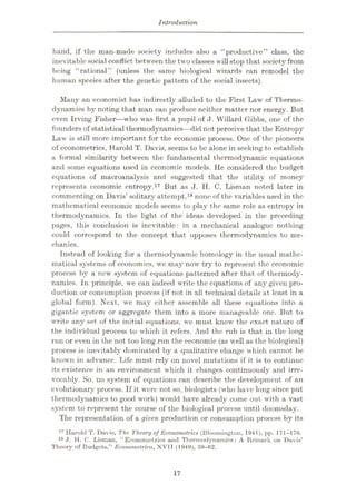 Introduction
hand, if the man-made society includes also a “productive” class, the
inevitable social conflict between the two classes willstop that society from
being “rational” (unless the same biological wizards can remodel the
human species after the genetic pattern of the social insects).
Many an economist has indirectly alluded to the First Law of Thermo¬
dynamics by noting that man can produce neither matter nor energy. But
even Irving Fisher—who was first a pupil of J. Willard Gibbs, one of the
founders of statistical thermodynamics—did not perceive that the Entropy
Law is still more important for the economic process. One of the pioneers
of econometrics, Harold T. Davis, seems to be alone in seeking to establish
a formal similarity between the fundamental thermodynamic equations
and some equations used in economic models. He considered the budget
equations of macroanalysis and suggested that the utility of money
represents economic entropy.17 But as J. H. C. Lisman noted later in
commenting on Davis’ solitary attempt,18 none of the variables used in the
mathematical economic models seems to play the same role as entropy in
thermodynamics. In the light of the ideas developed in the preceding
pages, this conclusion is inevitable: in a mechanical analogue nothing
could correspond to the concept that opposes thermodynamics to me¬
chanics.
Instead of looking for a thermodynamic homology in the usual mathe¬
matical systems of economics, we may now try to represent the economic
process by a new system of equations patterned after that of thermody¬
namics. In principle, we can indeed write the equations of any given pro¬
duction or consumption process (if not in all technical details at least in a
global form). Next, we may cither assemble ail these equations into a
gigantic system or aggregate them into a more manageable one. But to
write any set of the initial equations, we must know the exact nature of
the individual process to which it refers. And the rub is that in the long
run or even in the not too long run the economic (as well as the biological)
process is inevitably dominated by a qualitative change which cannot be
known in advance. Life must rely on novel mutations if it is to continue
its existence in an environment which it changes continuously and irre¬
vocably. So, no system of equations can describe the development of an
evolutionary process. If it were not so, biologists (who have long since put
thermodynamics to good work) would have already come out with a vast
system to represent the course of the biological process until doomsday.
The representation of a given production or consumption process by its
17 Harold T. Davis, The Theory of Econometrics (Bloomington, 1941), pp. 171-176.
18 J. H. 0. Lisman, “Econometrics and Thermodynamics: A Remark on Davis’
Theory of Budgets,” Economelrica, XVII (1949), 59-62.
17
 