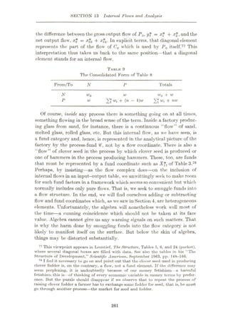 SECTION 13 Internal Flows and Analysis
the difference between the gross output flow of P0, y* = xf + x$, and the
net output flow, x* = x$3 + xÿ. In explicit terms, that diagonal element
represents the part of the flow of C0 which is used by P0 itself.77 This
interpretation thus takes us back to the same position—that a diagonal
element stands for an internal flow.
TABI.R 9
The Consolidated Form of Table 8
From/To Totals
N P
N w0 + w
'£"wl + nw
wo w
P + (n - l)u>
w
Of course, inside any process there is something going on at all times,
something flowing in the broad sense of the term. Inside a factory produc¬
ing glass from sand, for instance, there is a continuous “flow” of sand,
melted glass, rolled glass, etc. But this internal flow, as we have seen, is
a fund category and, hence, is represented in the analytical picture of the
factory by the process-fund <€, not by a flow coordinate. There is also a
“flow” of clover seed in the process by which clover seed is produced or
one of hammers in the process producing hammers. These, too, are funds
that must be represented by a fund coordinate such as Xft of Table 3.78
Perhaps, by insisting—as the flow complex does
—on the inclusion of
internal flows in an input-output table, we unwittingly seek to make room
for such fund factors in a framework which seemsso convenient but which
normally includes only pure flows. That is, we seek to smuggle funds into
a flow structure. In the end, we will find ourselves adding or subtracting
flow and fund coordinates which, as we saw in Section 4, are heterogeneous
elements. Unfortunately, the algebra will nonetheless work well most of
the time—a cunning coincidence which should not be taken at its face
value. Algebra cannot give us any warning signals on such matters. That
is why the harm done by smuggling funds into the flow category is not
likely to manifest itself on the surface. But below the skin of algebra,
things may be distorted substantially.
77 This viewpoint appears in Leontief, The. Structure, Tables 5, 6, and 24 (pocket),
where several diagonal boxes are filled with data. See also the tables in his “The
Structure of Development,” Scientific American, September 1963, pp. 14H-166.
78 I feel it necessary to go on and point out that tho clover seed used in producing
clover fodder is, on the contrary, a flow, not a fund element. If the difference may
seem perplexing, it is undoubtedly because of our money fetishism- a harmful
fetishism this is—of thinking of every economic variable in money terms by prefer¬
ence. But the puzzle should disappear if we observe that to repeat the process of
raising clover fodder a farmer has to exchange some fodder for seed, that is, he must
go through another process—the market for seed and fodder.
261
 