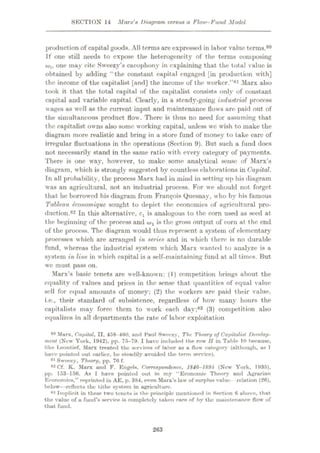 SECTION 14 Marx's Diagram versus a Flow-Fund Model
production of capital goods. All terms are expressed in labor value terms.80
If one still needs to expose the heterogeneity of the terms composing
w„ one may cite Sweezy’s cacophony in explaining that the total value is
obtained by adding “the constant capital engaged [in production with]
the income of the capitalist [and] the income of the worker.”81 Marx also
took it that the total capital of the capitalist consists only of constant
capital and variable capital. Clearly, in a stcadv-going industrial process
wages as well as the current input and maintenance flows are paid out of
the simultaneous product flow. There is thus no need for assuming that
the capitalist owns also some working capital, unless wc wish to make the
diagram more realistic and bring in a store fund of money to take care of
irregular fluctuations in the operations (Section 9). But such a fund does
not necessarily stand in the same ratio with every category of payments.
There is one way, however, to make some analytical sense of Marx’s
diagram, which is strongly suggested by countless elaborations in Capital.
In all probability, the process Marx had in mind in setting up his diagram
was an agricultural, not an industrial process. For we should not forget
that he borrowed his diagram from Francis Quesnay, who by his famous
Tableau tconomique sought to depict the economics of agricultural pro¬
duction.82 In this alternative, cl is analogous to the com used as seed at
the beginning of the process and is the gross output of corn at the end
of the process. The diagram would thus represent a system of elementary
processes which are arranged in series and in which there is no durable
fund, whereas the industrial system which Marx wanted to analyze is a
system in line in which capital is a self-maintaining fund at all times. But
wc must pass on.
Marx’s basic tenets are well-known: (1) competition brings about the
equality of values and prices in the sense that quantities of equal value
sell for equal amounts of money; (2) the workers are paid their value,
i.e., their standard of subsistence, regardless of how many hours the
capitalists may force them to work each day;83 (3) competition also
equalizes in all departments the rate of labor exploitation
80 Marx. Ca/ntal. II. 458-460. and Haul Sweczy, The Theory of Capitalist Develop¬
ment (Now York, 1942), pp. 75-79. I have included the row II in Tuble 10 because.
like lÿeontief, Marx treated the services of labor as a flow category (although, as 1
have pointed out earlier, he steadily avoided the term service).
81 Sweezy, Theory, pp. 76 f.
82 Cf. K. Marx and F. Engels. Correspondence, 184G-IM95 (New York, 1935).
pp. 153-156. As I have pointed out in my “Economic Theory and Agrarian
Economics,” reprinted in AE, p. 384, even Marx’s law of surplus value relation (26),
below—reflects the tithe system in agriculture.
83 Implicit in these two tenets is the principle mentioned in Section 6 above, that
the value of a fund’s service is completely taken care of by the maintenance flow' of
that fund.
263
 