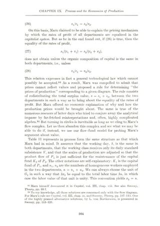 CHAPTER IX Process and the Economics of Production
= *a/®2-
On this basis, Marx claimed to be able to explain the pricing mechanism
by which the rates of profit of all departments are equalized in the
capitalist system. But as he in the end found out, if (26) is true, then the
equality of the rates of profit,
(26)
*l/(Ci + «i) = s2l(c2 + v2),
does not obtain unless the organic composition of capital is the same in
both departments, i.e., unless
(27)
(28) tq/Ci = V2/c2.
This relation expresses in fact a general technological law which cannot
possibly be accepted.84 As a result, Marx was compelled to admit that
prices cannot reflect values and proposed a rule for determining “the
prices of production” corresponding to a given diagram. The rule consists
of redistributing the total surplus value, * = + s2, between the two
departments in such a way as to bring about the equality of the rates of
profit. But Marx offered no economic explanation of why and how the
production prices would be brought about. The same is true of the
numerous rescuers of latter days who tried to conjure away the analytical
impasse by far-fetched reinterpretations and, often, highly complicated
algebra.85 But turning in circles is inevitable as long as we cling to Marx’s
flow complex. Let us then abandon this complex and see what we may be
able to do if, instead, we use our flow-fund model for probing Marx’s
argument about value.
Table 11 represents in process form the same structure as that which
Marx had in mind. It assumes that the working day, 8, is the same in
both departments, that the working class receives only its daily standard
subsistence V, and that the scales of production are adjusted so that the
product flow of Px is just sufficient for the maintenance of the capital
fund K2 of P2. The other notations are self-explanatory: K1 is the capital
fund of Px, and n,, n2 are the numbers of homogeneous workers employed
in the two departments, n = nx + n2. We can always choose the unit of
G2 in such a way that 8x2 be equal to the total labor time 8n, in which
case the labor value of that unit is unity. This convention yields x2 = n.
84 Marx himself denounced it in Capital, vol. Ill, chap. viii. See also Sweezy,
Theory, pp. 69 f.
85 To my knowledge, all these solutions are concerned only with the flow diagram.
For Marx’s rule see Capital, vol. Ill, chap, ix, and Sweezy, Theory, pp. 107-115. One
of the highly praised alternative solutions, by L. von Bortkiewicz, is presented in
Sweezy, pp. 115-125.
264
 