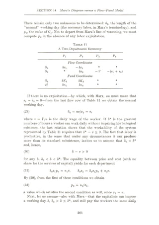 SECTION 14 Marx'8 Diagram versus a Flow-Fund Model
There remain only two unknowns to be determined: 80, the length of the
‘'normal” working day (the necessary labor, in Marx’s terminology), and
p0, the value of (7,. Not to depart from Marx’s line of reasoning, we must
compute p0 in the absence of any labor exploitation.
TABLE 11
A Two-Department Economy
Pi P: i>3 P*
Flow Coordinates
—hxx
Vi * *
<*2 * Sx2 -V ~(sl + s2)
Fund Coordinates
5Kx 8K2
GI *
8%
H 8n2 *
If there is no exploitation—by which, with Marx, we must mean that
= $2 = 0—from the last flow row of Table 11 we obtain the normal
working day,
80 = nvjx2 = v,
(29)
where v = V/n is the daily wage of the worker. If 8* is the greatest
numbers of hours a worker can work daily without impairing his biological
existence, the last relation shows that the workability of the system
represented by Table 11 requires that 8* — v > 0. The fact that labor is
productive, in the sense that under any circumstances it can produce
more than its standard subsistence, invites us to assume that 80 < 8*
and, hence,
(30) 8 — v > 0
for any 8, 80 < 8 < 8*. The equality between price and cost (with no
share for the services of capital) yields for each department
&0X1P0 = 80x2 = 80xxp0 + n2v.
By (29), from the first of these conditions we obtain
Po ~
nilxn
a value which satisfies the second condition as well, since x2 = n.
Next, let us assume—also with Marx—that the capitalists can impose
a working day 8, 80 < 8 < 8*, and still pay the workers tho same daily
(31)
(32)
265
 