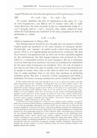 CHAPTER IX Process and the Economics of Production
wages.86 Inthiscase,from thecost equations(with G1pricedat p0) we obtain
si = &o)>
Per worker, therefore, the rate of exploitation is the same, (8 — S0),
in both departments, and Marx’s law of surplus value (26) is vindi¬
cated. However, the rates of profit in the two departments being r° =
%X(S —80)/p0K1 and r = n2(S — 80)/p0K.2, they, again, cannot be equal
unless the fund factors are combined in the same proportion in both de¬
partments, i.e., unless
= w2(S - 80).
(33)
n1/Kl — n.2jK2,
(34)
which is tantamount to Marx’s (28).
One factual element should be now brought into our abstract analysis.
Capital goods are produced in the same manner as biological species.
Occasionally, one “species” of capital goods evolves from another such
species. That is, new7 capital species are produced by mutations. The first
stone hammer wras produced only by labor out of some materials supplied
by the environment; the first bronze hammer was produced by labor
aided by a substantial number of stone hammers. But in a stationary
economy there can be no mutation: hammers (or machines) are reproduced
by the same kind of hammers (or machines). Now, the role of capital is
not only to save labor but also to amplify man’s meager physical power.
It stands to reason, then, that on the whole it takes more machines per
man to make machines than to use these last machines in producing
consumer goods. The fact, 1 contend, is fairly transparent and within a
stationary twro-scctor economy perhaps an a priori synthetic judgment.87
86 The notion that the wage rate should be set so as to allow the worker only his
daily maintenance at the “regular” working day was very old by Marx’s time: “for
if you allow double, then he works but half so much as he could have done, and
otherwise would; which is a loss to the Publick of the fruit of so much labor.” The
Economic Writings of Sir William Petty, ed. C. H. Hull (2 vols., Cambridge, Eng.,
1899), I, 87 {my italics). This idea, found also in the works of Francois Quesnay,
implies a unit elasticity of the supply of hours of work and, clearly, differs from
Marx’s own explanation. For what may bring the workers, of that and later times,
to have such a supply schedule, see my article “Economic Theory and Agi-arian
Economics” (1960), reprinted in AE, p. 383.
87 Whether the same judgment is true for any capital goods industry compared
with any consumer goods industry constitutes an entirely different issue. To decide
it, we need an accurate estimation of every KjH* (in our case, Xt/n(). But, for the
reasons explained in Section 10, above, the best available censuses of manufactures
do not provide us with the necessary data. Nor is the usual classification of industries
suitable for this particular purpose. If the nineteen basic manufacturing industries
(of the United States classification) are ranked according to the following brute
capital-labor ratios—fixed capital per worker, capital invested per production
worker, horsepower per worker, and fixed capital per wage and salary dollar—the
rankings display no striking parallelism. For whatever significance it might have, I
should add that the industries of apparel, textiles, leather, furniture, and printing
usually are at the bottom of every ranking. Only the food industry tends to be
slightly above the median.
266
 