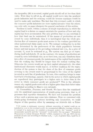 CHAPTER IX Process and the Economics of Production
the inequality (35) is reversed, capital goods should soil at less than their
value. Were they to sell at p0, all capital would move into the producer
goods industries and the economy would die because macliines would be
used to make only machines. The fact that this reversed world, in which
the consumer goods industries are more capital intensive than the others,
can exist only on paper sharpens the general conclusion of this section.
Needless to insist, within a scheme of simple reproduction in which the
capital fund is a datum we cannot entertain the question of how and why
capital has been accumulated. The only problem that we can entertain is
how that fund can be maintained. If the means of production are not
owned bv some individuals, then it is tautological that the whole pro¬
duction flow of consumer goods must accrue to the workers (provided no
other institutional claim exists on it). The normal working day is, in this
case, determined by the preferences of the whole population between
leisure and real income at the prevailing technical rate v/x2. As a price of
account, Gx must be reckoned at p0. The system can then go on repro¬
ducing itself indefinitely. If, on the contrary, the means of production are
owned by some individuals who, as we have seen, can only transform them
into a flow of consumer goods, the maintenance of the capital fund requires
that the working day should be longer than the normal working day.
Otherwise the owners would eat up their capital (alternatively, the other
institutional claimants would starve). A further condition for the repro¬
duction of the system is that the share of the flow of consumer goods
accruing to the owners must be proportional to the value of the capital
invested in each line of production. In turn, this condition brings in some
hard facts of technology, namely, that in the sector in which capital goods
are reproduced they participate in a higher ratio to labor than in the
sector in which consumer goods are produced.91 This is the ultimate
reason why capital goods must sell at a higher price than their labor value
established according to Marx’s own rationale.
15. Commodities, Processes, and Growth. We have thus far considered
only t he analj’tical representation of steady-going processes, that is, of
processes that reproduce themselves. We have not touched the question
of how such a process may come into existence. Were we concerned with
steady-going mechanical systems involving only locomotion, we could
dispose of this question either by assuming—as Aristotle did—a Prime
*l Of course, a stationary economy without ownership of capital could go on
indefinitely even in the reversed world. An unsuspected difficulty emerges, however,
if instead of a stationary we consider a dynamic system: the “normal” world is
dynamically unstable and the “reversed” world stable! See my paper “Relaxation
Phenomena in Linear Dynamic Models” (1951), reprinted in AK, pp. 310 f, for an
analysis of each ease according to whether nxKa —n2Kx is greater than, equal to, or
less than 0.
268
 