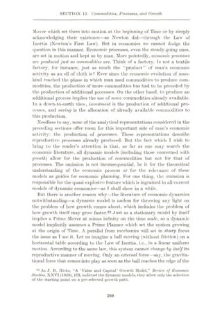 SECTION 15 Commodities, Processes, and Growth
Mover which set them into motion at the beginning of Time or by simply
acknowledging their existence
—as Newton did—through the Law of
Inertia (Newton’s First Law). But in economics wc cannot dodge the
question in this manner. Economic processes, even the steady-going ones,
are set in motion and kept so by man. More pointedly, economic processes
are produced just as commodities are. Think of a factory. Is not a textile
factory, for instance, just as much the "product” of man’s economic
activity as an ell of cloth is? Ever since the economic evolution of man¬
kind reached the phase in which man used commodities to produce com¬
modities, the production of more commodities has had to be preceded by
the production of additional processes. On the other hand, to produce an
additional process implies the use of some commodities already available.
Tn a down-to-earth view, investment is the production of additional pro¬
cesses, and saving is the allocation of already available commodities to
this production.
Needless to say, none of the analytical representations considered in the
preceding sections offer room for this important side of man’s economic
activity: the production of processes. These representations describe
reproductive processes already produced. But the fact which I wish to
bring to the reader’s attention is that, as far as one may search the
economic literature, all dynamic models (including those concerned with
growth) allow’ for the production of commodities but not for that of
processes. The omission is not inconsequential, be it for the theoretical
understanding of the economic process or for the relevance of these
models as guides for economic planning. For one thing, the omission is
responsible for the quasi explosive feature which is ingrained in all current
models of dynamic economics
—as T shall show in a while.
But there is another reason why—the literature of economic dynamics
notwithstanding—a dynamic model is useless for throwing any light on
the problem of how’ growth comes about, w’hich includes the problem of
how’ grow th itself may grow faster.92 Just as a stationary model by itself
implies a Prime Mover at minus infinity on the time scale, so a dynamic
model implicitly assumes a Prime Planner which set the system growing
at the origin of Time. A parallel from mechanics will set in sharp focus
the issue as I see it. Let us imagine a ball moving (w ithout friction) on a
horizontal table according to the Law of Inertia, i.e., in a linear uniform
motion. According to the same law*, this system cannot change by itself its
reproductive manner of moving. Only an external force —say, the gravita¬
tional force that comes into play as soon as the ball reaches the edge of the
92 As J. R. Hicks, “A ‘Value and Capital’ Growth Model.” Reriev) of Economic
Studies. XXVI (1959). 173, indicted the dynamic models, they allow only the selection
of the starting point on a pre-selected growth path.
269
 