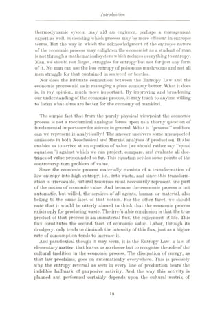 Introduction
thermodynamic system may aid an engineer, perhaps a management
expert as well, in deciding which process may be more efficient in entropic
terms. But the way in which the acknowledgment of the entropic nature
of the economic process may enlighten the economist as a student of man
is not through a mathematicalsystem which reduces everything to entropy.
Man, we should not forget, struggles for entropy but not for just any form
of it. No man can use the low entropy of poisonous mushrooms and not all
men struggle for that contained in seaweed or beetles.
Nor does the intimate connection between the Entropy Law and the
economic process aid us in managing a given economy bettor. What it does
is, in my opinion, much more important. By improving and broadening
our understanding of the economic process, it may teach to anyone willing
to listen what aims are better for the economy of mankind.
The simple fact that from the purely physical viewpoint the economic
process is not a mechanical analogue forces upon us a thorny question of
fundamental importance for science in general. What is “process" and how
can we represent it analytically ? The answer uncovers some unsuspected
omissions in both Neoclassical and Marxist analyses of production. It also
enables us to arrive at an equation of value (we should rather say “quasi
equation”) against which we can project, compare, and evaluate all doc¬
trines of value propounded so far. This equation settles some points of the
controversy-torn problem of value.
Since the economic process materially consists of a transformation of
low entropy into high entropy, i.e., into waste, and since this transform¬
ation is irrevocable, natural resources must necessarily represent one part
of the notion of economic value. And because the economic process is not
automatic, but willed, the services of all agents, human or material, also
belong to the same facet of that notion. For the other facet, we should
note that it would be utterly absurd to think that the economic process
exists only for producing waste. The irrefutable conclusion is that the true
product of that process is an immaterial flux, the enjoyment of life. This
flux constitutes the second facet of economic value. Labor, through its
drudgery, only tends to diminish the intensity of this flux, just as a higher
rate of consumption tends to increase it.
And paradoxical though it may seem, it is the Entropy Law, a law of
elementary matter, that leaves us no choice but to recognize the role of the
cultural tradition in the economic process. The dissipation of energy, as
that law proclaims, goes on automatically everywhere. This is precisely
why the entropy reversal as seen in every line of production bears the
indelible hallmark of purposive activity. And the way this activity is
planned and performed certainly depends upon the cultural matrix of
18
 