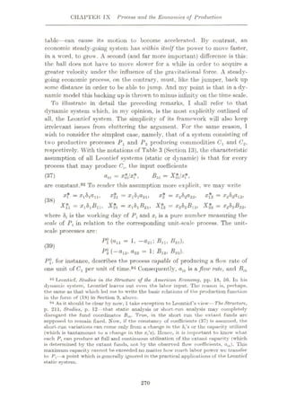CHAPTER IX Process and the Economics of Production
tabic—can cause its motion to become accelerated. By contrast, an
economic steady-going system has unthin itself the power to move faster,
in a word, to grow. A second (and far more important) difference is this:
the ball does not have to move slower for a while in order to acquire a
greater velocity under the influence of the gravitational force. A steady¬
going economic process, on the contrary, must, like the jumper, back up
some distance in order to be able to jump. And my point is that in a dy¬
namic model this backing up is thrown to minus infinity on the time scale.
To illustrate in detail the preceding remarks, I shall refer to that
dynamic system which, in my opinion, is the most explicitly outlined of
all, the Leontief system. The simplicity of its framework will also keep
irrelevant issues from cluttering the argument. For the same reason, 1
wish to consider the simplest case, namely, that of a system consisting of
two productive processes Pv and P2 producing commodities Cx and C2,
respectively. With the notations of Table 3 (Section 13), the characteristic
assumption of all Leontief systems (static or dynamic) is that for every
process that may produce Cu the input coefficients
Bki = >
= *«/***»
are constant.93 To render this assumption more explicit, we may write
XT — X21 = •*'1ÿ1®21> X2 = **-2ÿ2®22> X12 ~ •*'2ÿ2®12>
A?i = XJSJBH, A*! = x181B21, X*2 = x282B12, X$2 = x282B22,
where 8, is the working day of Pt and x{ is a pure number measuring the
scale of Pi in relation to the corresponding unit-scale process. The unit-
scale processes are:
(37)
(38)
(all — 1’ ~a2l'y Blit B2l),
P% (
—®12J a22 = 1i -®12* B22).
P, for instance, describes the process capable of producing a flow rate of
one unit of Ca per unit of time.94 Consequently, atk is a flow rate, and Blk
(39)
93 Leontief, Studies in the Structure of the American Economy, pp. 18, 56. In his
dynamic system, Leontief leaves out even the labor input. The reason is, perhaps,
the same as that which led me to write the basic relations of the production function
in the form of (18) in Section 9, above.
94 As it should be clear by now,1take exception to Leontief’s view—The Structure,
p. 211, Studies, p. 12—that static analysis or short-run analysis may completely
disregard the fund coordinates Bik. True, in the short run the extant funds arc
supposed to remain fixed. Now, if the constancy of coefficients (37) is assumed, the
short-run variations can come only from a change in the 8(’s or the capacity utilized
(which is tantamount to a change in the x/s). Hence, it is important to know what
each P, can produce at full and continuous utilization of the extant capacity (which
is determined by the extant funds, not by the observed flow coefficients, aik). This
maximum capacity cannot be exceeded no matter how much labor power we transfer
to P,—a point which is generally ignored in the practical applications of the Leontief
static system.
270
 