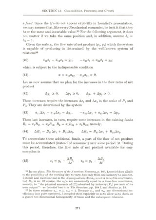 SECTION 15 Commodities, Processes, and Growth
a fund. Since the 8,’s do not appear explicitly in Leontief’s presentation,
we may assume that, like every Neoclassical economist, he took it that they
have the same and invariable value.95 For the following argument, it does
not matter if we take the same position and, in addition, assume 8X =
S2 = 1.
Given the scale xt, the flow rate of net product (ylt y2) which the system
is capable of producing is determined by the well-known system of
relations98
(40) 821*ÿl 4~ ®22*ÿ2
—y2>
alXl “ ®12*ÿ2
— Vl>
which is subject to the indispensable condition
(41) d
—®11®22 — di2®21 0.
Let us now assume that we plan for the increases in the flow rates of net
product
(42) Ayx > 0, Ay2 > 0, Ayx 4- Ay2 > 0.
These increases require the increases Axx and AX2 in the scales of Px and
P2. They are determined by the system
—£?2iAxÿ 4* ci22 Ax2 — Ay2.
These last increases, in turn, require some increases in the existing funds
B = xlBll + x2B12, B2 = X±B2i 4- X2B22, namely,
A5j = Bÿ i Ax
| 4- Bi2AX2,
(43) onAx! —O12AX2 = AyXt
AB2 — B2AXJ -f B22AX2.
To accumulate these additional funds, a part of the flow of net product
must be accumulated (instead of consumed) over some period At. During
this period, therefore, the flow rate of net product available for con¬
sumption is
(44)
AB1 AB2
(45)
“XT’ - t
95 In one place. TheStructure of the American Economy, p. IttO, Leontief does allude
to the possibility of the working day to vary, but only from one industry to another.
I should also mention that in the decomposition (38) aik is not a time-free coordinate,
but Btk is so. Of course, the a(fc’s are numerically equal to u time-free coordinate,
namely, to “the physical amounts of [CT,] absorbed by industry [ Pfc] per unit of its
own output” as Leontief has it in The Structure, pp. 188 f, and Studies, p. 18.
99 In these relations axl = 1, a22 = 1. Because alx and o22 are dimensional co¬
efficients (not pure numbers), I included them explicitly so as to allow us to chock at
a glance the dimensional homogeneity of these and the subsequent relations.
271
 