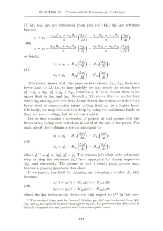 CHAPTER IX Process and the Economic9 of Production
If and Axa are eliminated from (43) and (44), the last relations
become
a22ÿn 4-
j
_a11ÿ12 + a12ÿ11
*1 = 2/i - a a
(46)
°22ÿ2l + a21-ÿ22 /A.Vx
Ut)
allÿ22 4- <*12ÿ21 /Ay2
l At A
z2 — y* — a a
or briefly,
*> -*- •"“(%) -Mÿ)’
(47)
Z2-V2- i¥2l(ÿ) -
This system shows, first, that once we have chosen Ay,, Ay2, there is a
lower limit to At, i.e., to how quickly we may reach the chosen level
y = y + Ay,, y2 = y2 + Ay2- Conversely, if At is chosen there is an
upper limit to Ay, and Ay2. Secondly, (47) shows that no matter how
small Ay, and Ay2 and how large At are chosen, the system must drop to a
lower level of consumption before pulling itself up to a higher level.
Obviously, wc may diminish this drop by using the additional funds as
they are accumulating, but we cannot avoid it.
Let us then consider a succession of periods At and assume that the
funds saved during each period are invested at the end of the period. For
each period there obtains a system analogous to
4 - yi -
4 = y{2 - -
m
- M12I
(48)
where y*.h1
= y*. -f Ay*., y° = yfc. The systems (48) allow us to determine
step by step the sequences [yÿ] from appropriately chosen sequences
14], and conversely. The picture of how a steady-going process may
become a growing process is thus clear.
If we pass to the limit by choosing an increasingly smaller At, (48)
becomes
2l(0 — 2/l(0 — —
22(0 = y2(0
— — M222/2(0*
where the dot indicates the derivative with respect to t.97 In this case,
97 The standard form used by Leontief (Studies, pp. oH f) can be derived from (49)
if t/i and y2 arc replaced by their values given by (40). My preference for (49) is that it
direetly compares the net product with the consumption level.
(49)
272
 