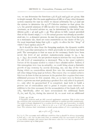 SECTION 15 Commodities, Processes, and Growth
too, we can determine the functions zk(t) if yx(t) and y2(t) arc given; this
is simple enough. But the main application of (49) or of any other dynamic
system concerns the case in which we choose arbitrarily the zk's and use
the system to determine the yk s.98 Calculus teaches us that given the
zk s, the general solutions of (49) involve two arbitrary constants. These
constants, as Leontief advises us, can be determined by the initial con¬
ditions i/i(0) = y and y2(0)
—Vz- This advice is fully correct provided
that at the chosen origin, t = 0, the actual process was already an acceler¬
ated one, i.c., a dynamic process. In case the process comes from the past
as a stationary one, there are some restrictions on the choice of the zk 8,
the most important being that zk(0) < yfc(0)—to allow for the “drop” of
which T have spoken above."
As it should be clear from the foregoing analysis, the dynamic models
involve a peculiar assumption to which practically no attention has been
paid. The assumption is that as soon as the necessary funds have been
saved the level of net product instantaneously jumps to (yx + Ay,
y2 + Ay2). As a result, the net product starts to increase the very moment
the old level of consumption is decreased. This is the quasi explosive
feature of the dynamic models to which I have alluded earlier. Indeed, if
this assumption were true in actuality, we could bring about a fantastic
growth of any economy by merely decreeing, say, one day of the week
during which no commodities should flow into the consumption sector
(all ot her things being kept as before). The reason why we cannot achieve
this tour de force is that an increase in the product flow requires that some
additional processes be first created. Also, as we have seen in Section 9,
above, a process can start producing a product flow only after it is primed,
i.e., only after its process-fund # is completed. And both to build a
process out of commodities and to prime it require some duration in
addition to the time necessary for the accumulation of the funds ABx and
AB2. Specifically, after we have accumulated the additional funds
BllAxl and Ft.21Ax1 during the interval At, we must wait an additional
98 Ibid., pp. 57-60.
99 Dynamic systems such as (49) conceal unpleasant surprises. This is why even
the condition just mentioned is not always sufficient to sustain growth continuously.
The point is simply illustrated by a system involving only one commodity, in which
case (49) reduces to z(l) = y
—My or to z(t) = y
—y if M is chosen as the unit of
time. The solution that transforms a steady-going system y° into a growing one is
1/(0 = yV—e*
J e_,2(f) dt,
for t > 0. The necessary and sufficient condition that y should he always increasing
is that. y(t) > z(t). Let us also note that, in contrast with the movement of the ball
of our earlier exutnple, y(t) cannot have the same vulue for / = 0 as the speed of the
previous system up to that point.
273
 