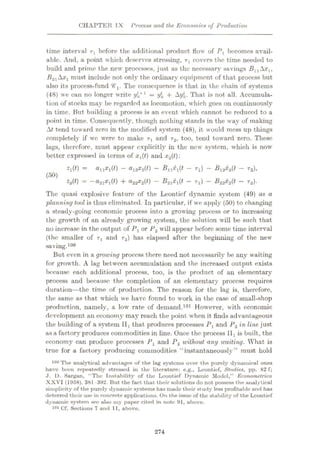 CHAPTER I X Process and the Economics of Production
time interval r1 before the additional product flow of P1 becomes avail¬
able. And, a point which deserves stressing, T1 covers the time needed to
build and prime the new processes, just as the necessary savings BxlAxlt
B2-lAx1 must include not only the ordinary equipment of that process but
also its process-fund <ÿ'l. The consequence is that in the chain of systems
(48) we can no longer write 1
= i/k + Ay*. That is not all. Accumula¬
tion of stocks may be regarded as locomotion, which goes on continuously
in time. But building a process is an event which cannot be reduced to a
point in time. Consequently, though nothing stands in the way of making
At tend toward zero in the modified system (48), it would mess up things
completely if we were to make rl and r2, too, tend toward zero. These
lags, therefore, must appear explicitly in the now system, which is now
better expressed in terms of xt(t) and x2(t):
2l(0 = #11*1(0
—#12*2(0
— -®n*i(ÿ — Ti) — -®i2*aU — T2)>
2a(0 = —#2i*i(0 + #22*2(0 — -®2i*i(ÿ
—Ti) — -ÿ22*2ÿ ~ Ta)-
Tlie quasi explosive feature of the Leonticf dynamic system (49) as a
planning tool is thus eliminated. In particular, if we apply (50) to changing
a steady-going economic process into a growing process or to increasing
the growth of an already growing system, the solution will be such that
no increase in the output of P1or P2 will appear before some time interval
(the smaller of rt and r2) has elapsed after the beginning of the new
saving.100
But even in a growing process there need not necessarily be any waiting
for growth. A lag between accumulation and the increased output exists
because each additional process, too, is the product of an elementary
process and because the completion of an elementary process requires
duration—the time of production. The reason for the lag is, therefore,
the same as that which we have found to work in the case of small-shop
production, namely, a low rate of demand.101 However, with economic
development an economy may reach the point when it finds advantageous
the building of a system IIl that produces processes Px and P2 in line just
as a factory produces commodities in line. Once the process llx is built, the
economy can produce processes PL and P2 without any uniting. What is
true for a factory producing commodities “instantaneously” must hold
100 The analytical advantages of the lag systems over the purely dynumical ones
have been repeatedly stressed in the literature: e.g., Leontief, Studies, pp. 82 f;
J. D. Sargan, “The Instability of the Leontief Dynamic Model,” Econometrica
XXVI (1958). 381-392. But the fact that their solutions do not possess the analytical
simplicity of the purely dynamic systems has made their study less profitable and has
deterred their use in concrete applications. On the issue of the stability of the Leontief
dynamic system see also my paper cited in note 91, above.
101 Cf. Sections 7 and 11, above.
(50)
274
 