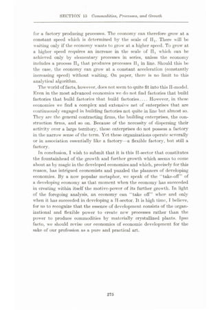 SECTION 15 Commodities, Processes, and Growth
for a factory producing processes. The economy can therefore grow at a
constant speed which is determined by the scale of IIi. There will be
waiting only if the economy wants to grow at a higher speed. To grow at
a higher speed requires an increase in the scale of 11, which can be
achieved only by elementary processes in series, unless the economy
includes a process na that produces processes IIx in line. Should this be
the case, the economy can grow at a constant acceleration (constantly
increasing speed) without waiting. On paper, there is no limit to this
analytical algorithm.
The world of facts, however, does not seem to quite tit into this II-model.
Even in the most advanced economies we do not find factories that build
factories that build factories that build factories
____However, in these
economies we find a complex and extensive net of enterprises that are
continuously engaged in building factories not quite in line but almost so.
They are the general contracting firms, the building enterprises, the con¬
struction firms, and so on. Because of the necessity of dispersing their
activity over a large territory, these enterprises do not possess a factory
in the narrow sense of the term. Yet these organizations operate severally
or in association essentially like a factory—a flexible factory, but still a
factory.
Tn conclusion, I wish to submit that it is this 11-sector that constitutes
the fountainhead of the growth and further growth which seems to come
about as by magic in the developed economies and w hich, precisely for this
reason, has intrigued economists and puzzled the planners of developing
economies. By a now popular metaphor, we speak of the “take-off” of
a developing economy as that moment when the economy has succeeded
in creating within itself the motive-power of its further growth. Tn light
of the foregoing analysis, an economy can “take off” when and only
when it has succeeded in developing a IT-sector. It is high time, I believe,
for us to recognize that the essence of development consists of the organ¬
izational and flexible power to create ncwr processes rather than the
power to produce commodities by materially crystallized plants. Tpso
facto, we should revise our economics of economic development for the
sake of our profession as a pure and practical art.
275
 