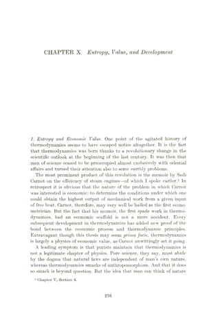 CHAPTER X Entropy, Value, and Development
1. Entropy and Economic Value. One point of the agitated history of
thermodynamics seems to have escaped notice altogether. It is the fact
that thermodynamics was born thanks to a revolutionary change in the
scientific outlook at the beginning of the last century. It was then that
men of science ceased to be preoccupied almost exclusively with celestial
affairs and turned their attention also to some earthly problems.
The most prominent product of this revolution is the memoir by Sadi
Carnot on the efficiency of steam engines—of which I spoke earlier.1 In
retrospect it is obvious that the nature of the problem in which Carnot
was interested is economic: to determine the conditions under which one
could obtain the highest output of mechanical work from a given input
of free heat. Carnot, therefore, may very well be hailed as the first econo¬
metrician. But the fact that his memoir, the first spade work in thermo¬
dynamics, had an economic scaffold is not a mere accident. Every
subsequent development in thermodynamics has added new proof of the
bond between the eeonomic process and thermodynamic principles.
Extravagant though this thesis may seem prirria facie, thermodynamics
is largely a physics of economic value, as Carnot unwittingly set it going.
A leading symptom is that purists maintain that thermodynamics is
not a legitimate chapter of physics. Pure science, they say, must abide
by the dogma that natural laws are independent of man’s own nature,
whereas thermodynamics smacks of anthropomorphism. And that it does
so smack is beyond question. But the idea that man can think of nature
1 Chapter V, Soction 4.
276
 