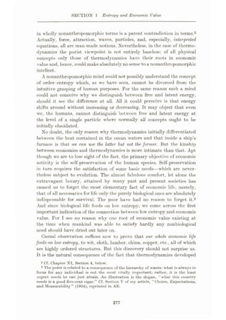 SECTION 1 Entropy and Economic Value
in wholly nonanthropomorphic terms is a patent contradiction in terms.2
Actually, force, attraction, waves, particles, and, especially, interpreted
equations, all are man-made notions. Nevertheless, in the case of thermo¬
dynamics the purist viewpoint is not entirely baseless: of all physical
concepts only those of thermodynamics have their roots in economic
value and, hence, could make absolutely no sense toa nonanthropomorphic
intellect.
A nonanthropomorphic mind could not possibly understand the concept
of order-entropy which, as we have seen, cannot be divorced from the
intuitive grasping of human purposes. For the same reason such a mind
could not conceive why we distinguish between free and latent energy,
should it see the difference at all. All it could perceive is that energy
shifts around without increasing or decreasing. It may object that even
we, the humans, cannot distinguish between free and latent energy at
the level of a single particle where normally all concepts ought to be
initially elucidated.
No doubt, the only reason why thermodynamics initially differentiated
between the heat contained in the ocean waters and that inside a ship’s
furnace is that we can use the latter but not the former. But the kinship
between economics and thermodynamics is more intimate than that. Apt
t hough we are to lose sight of the fact, the primary objective of economic
activity is the self-preservation of the human species. Self-preservation
in turn requires the satisfaction of some basic needs—which are never¬
theless subject to evolution. The almost fabulous comfort, let alone the
extravagant luxury, attained by many past and present societies has
caused us to forget the most elementary fact of economic life, namely,
that of all necessaries for life only the purely biological ones are absolutely
indispensable for survival. The poor have had lio reason to forget it.3
And since biological life feeds on low entropy, we come across the first
important indication of the connection between low entropy and economic
value. For I see no reason why one root of economic value existing at
the time when mankind was able to satisfy hardly any nonbiological
need should have dried out later on.
Casual observation suffices now to prove that our whole economic life
feeds on low entropy, to wit, cloth, lumber, china, copper, etc., all of which
are highly ordered structures. But this discovery should not surprise us.
it is the natural consequence of the fact that thermodynamics developed
2 Cf. Chapter XT, Section 4, below.
3 The point is related to a consequence of the hierarchy of wants: what is always in
focus for any individual is not the most vitally important; rather, it is the least
urgent needs he can just attain. An illustration is the slogan, “what this country
needs is a good five-ccnt cigar.” Cf. Section V of my article, “Choice, Expectations,
and Measurability” (1954), reprinted in AE.
277
 