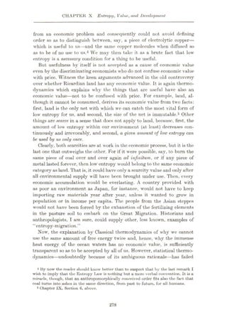 CHAPTER X Entropy, Value, and Development
from an economic problem and consequently could not avoid defining
order so as to distinguish between, say, a piece of electrolytic copper—
which is useful to us—and the same copper molecules when diffused so
as to be of no use to us.4 We may then take it as a brute fact that low
entropy is a necessary condition for a thing to be useful.
But usefulness by itself is not accepted as a cause of economic value
even by the discriminating economists who do not confuse economic value
with price. Witness the keen arguments advanced in the old controversy
over whether Ricardian land has any economic value. It is again thermo¬
dynamics which explains why the things that are useful have also an
economic value—not to be confused with price. For example, land, al¬
though it cannot be consumed, derives its economic value from two facts:
first, land is the only net with which we can catch the most vital form of
low entropy for us, and second, the size of the net is immutable.5 Other
things are scarce in a sense that docs not apply to land, because, first, the
amount of low entropy within our environment (at least) decreases con¬
tinuously and irrevocably, and second, a given amount of low entropy can
be used by us only once.
Clearly, both scarcities are at work in the economic process, but it is the
last one that outweighs the other. For if it were possible, say, to bum the
same piece of coal over and over again ad infinitum, or if any piece of
metal lasted forever, then low entropy would belong to the same economic
category as land. That is, it could have only a scarcity value and only after
all environmental supply will have been brought under use. Then, every
economic accumulation would be everlasting. A country provided with
as poor an environment as Japan, for instance, would not have to keep
importing raw materials year after year, unless it wanted to grow in
population or in income per capita. The people from the Asian steppes
would not have been forced by the exhaustion of the fertilizing elements
in the pasture soil to embark on the Great Migration. Historians and
anthropologists, I am sure, could supply other, less known, examples of
“entropy-migration.”
Now, the explanation by Classical thermodynamics of why we cannot
use the same amount of free energy twice and, hence, why the immense
heat energy of the ocean waters has no economic value, is sufficiently
transparent so as to be accepted by all of us. However, statistical thermo¬
dynamics—undoubtedly because of its ambiguous rationale—has failed
4 By now the reader should know better than to suspect that by the last remark I
wish to imply that the Entropy Law is nothing but a mere verbal convention. It is a
miracle, though, that an anthropomorphically conceived order fits also the fact that
coal turns into ashes in the same direction, from past to future, for all humans.
5 Chapter IX, Section 6, above.
278
 