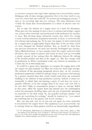 SECTION 1 Entropy and Economic Value
to convince everyone that high order-entropy too is irremediably useless.
Bridgman tells of some younger physicists who in his time tried to con¬
vince the others that one could fill “his pockets hy bootlegging entropy,”6
that is, by reversing high into low entropy. The issue illustrates most
vividly the thesis that thermodynamics is a blend of physics and eco¬
nomics.
Let us take the history of a copper sheet as a basis for discussion.
What goes into the making of such a sheet is common knowledge: copper
ore, certain other materials, and mechanical work (performed by machine
or man). But all these items ultimately resolve into either free energy
or some orderly structures of primary materials, in short, to environmental
low entropy and nothing else. To be sure, the degree of order represented
by a copper sheet is appreciably higher than that of the ore from which
we have obtained the finished product. But, as should be clear from
our previous discussions, we have not thereby bootlegged any entropy.
Like a Maxwell demon, we have merely sorted the copper molecules from
all others, but in order to achieve this result we have used up irrevocably
a greater amount of low entropy than the difference between the entropy
of the. finished product and that of the copper ore. The free energy used
in production to deliver mechanical work—by humans or machines
—or
to heat the ore is irrevocably lost.
It would be a gross error, therefore, to compare the copper sheet with
the copper ore and conclude: Lo! Man can create low from high entropy.
The analysis of the preceding paragraph proves that, on the contrary,
production represents a deficit in entropy terms: it increases total entropy
by a greater amount than that which would result from the automatic
shuffling in the absence of any productive activity. Indeed, it seems un¬
reasonable to admit that our burning a piece of coal does not mean a
speedier diffusion of its free energy than if the same coal were left to
its own fate.7 Only in consumption proper is there no entropy deficit
in this sense. After the copper sheet has entered into the consumption
sector the automatic shuffling takes over the job of gradually spreading
its molecules to the four winds. So, the popular economic maxim “you
cannot get something for nothing” should be replaced by “you cannot
get anything but at a far greater cost in low entropy.”
But, one may ask, why do we not sort out again the same molecules
to reconstitute the copper sheet ? The operation is not inconceivable, but
in entropy terms no other project could be as fantastically unprofitable.
8 P. W. Bridgman, Reflections of a Physicist (2nd edn., New York, 1955), p. 244.
7 According to the Entropy Law (Chapter V', Section 4, and Chapter VI, Section 1,
above), the entire free energy incorporated in the coal-in-the-ground will ultimately
dissipate into useless energy oven if left in the ground.
279
 
